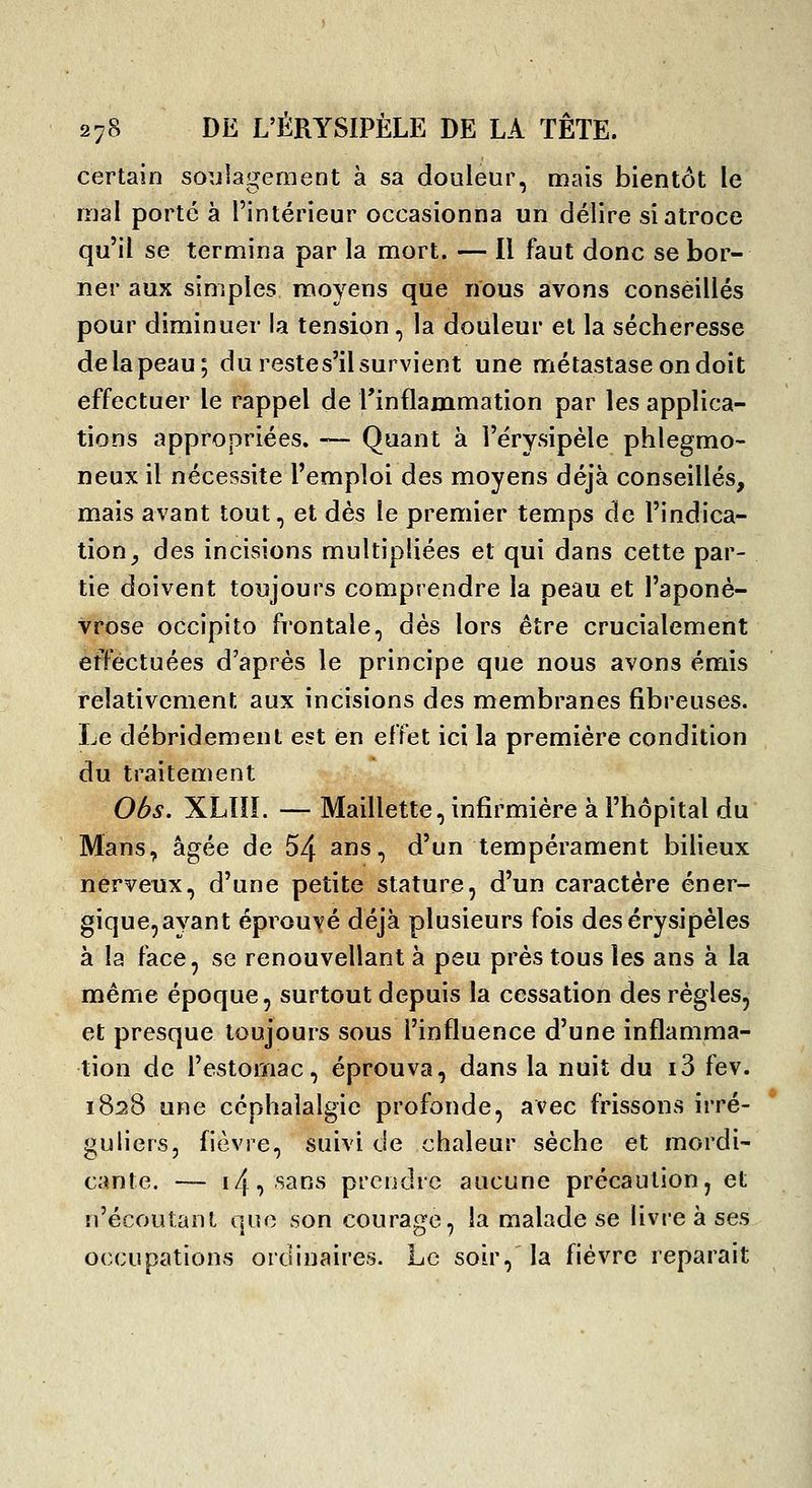 certain so;jlagement à sa douleur, mais bientôt le mal porté à l'intérieur occasionna un délire si atroce qu'il se termina par la mort. — Il faut donc se bor- ner aux simples moyens que nous avons conseillés pour diminuer la tension, la douleur et la sécheresse de la peau; du restes'il survient une métastase on doit effectuer le rappel de l'inflammation par les applica- tions appropriées. — Quant à rérysipèle phlegmo- neux il nécessite l'emploi des moyens déjà conseillés, mais avant tout, et dès le premier temps de l'indica- tion^ des incisions multipliées et qui dans cette par- tie doivent toujours comprendre la peau et l'aponé- vrose occipito frontale, âès lors être crucialement effectuées d'après le principe que nous avons émis relativement aux incisions des membranes fibreuses. Le débridement est en effet ici la première condition du traitement Oôs. XLOI. — Maillette, infirmière à l'hôpital du Mans, âgée de 54 ans, d'un tempérament bilieux nerveux, d'une petite stature, d'un caractère éner- gique, ayant éprouvé déjà plusieurs fois desérysipèles à la face, se renouvellant à peu près tous les ans à la même époque, surtout depuis la cessation des règles, et presque toujours sous l'influence d'une inflamma- tion de l'estomac, éprouva, dans la nuit du i3 fev. 1828 une céphalalgie profonde, avec frissons irré- guliers, fièvre, suivi de chaleur sèche et mordi- cante. — 14, sans prendre aucune précaution, et n'écoutant qno son courage, la malade se livre à ses occupations ordinaires. Le soir, la fièvre reparait