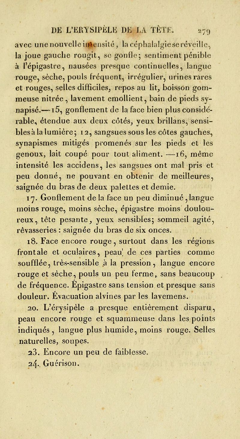 avec une nouvelle irttousilé, la céphalalgie se réveille^ la joue gauche rougit, se gonfle; sentinrient pénible à l'épigastre, nausées presque continuelles, langue rouge, sèche, pouls fréquent, irrégulier, urines rares et rouges, selles difficiles^ repos au lit, boisson gom- meuse nitrée, lavement emollient, bain de pieds sy- napisé.—15, gonflement de la face bien plus considé- rable, étendue aux deux côtés, yeux brillans, sensi- bles à la lumière; 12, sangsues sous les côtes gauches, synapismes mitigés promenés sur les pieds et les genoux, lait coupé pour tout aliment. —16, même intensité les accidens, les sangsues ont mal pris et peu donné, ne pouvant en obtenir de meilleures, saignée du bras de deux palettes et demie. l'y. Gonflement de la face up peu diminué,langue moins rouge, moins sèche, épigastre moins doulou- reux, tête pesante, yeux sensibles; sommeil agité, rêvasseries : saignée du bras de six onces. 18. Face encore rouge, surtout dans les régions frontale et oculaires, peau| de ces parties comme soufflée, très-sensible à la pression, langue encore rouge et sèche, pouls un peu ferme, sans beaucoup de fréquence. Epigastre sans tension et presque sans douleur. Evacuation alvines par les lavemens. 20. L'érysipèle a presque entièrement disparu, peau encore rouge et squammeuse dans les points indiqués, langue plus humide, moins rouge. Selles naturelles, soupes. 23. Encore un peu de faiblesse. 24.. Guérison.