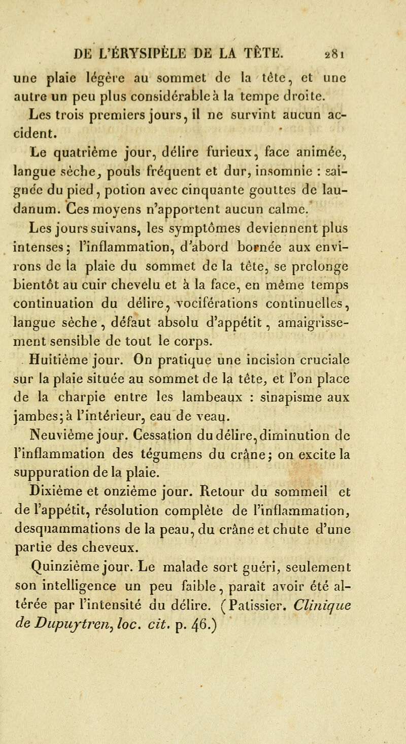 une plaie légère au sommet de la tête, et une autre un peu plus considérable à la tempe droite. Les trois premiers jours, il ne survint aucun ac- cident. Le quatrième jour, délire furieux, face animée, langue sèche^ pouls fréquent et dur, insomnie : sai- gnc'c du pied, potion avec cinquante gouttes de lau- danum. Ces moyens n'apportent aucun calme. Les jours suivans, les symptômes deviennent plus intenses ; l'inflammation, d'abord bornée aux envi- rons de la plaie du sommet de la tête, se prolonge bientôt au cuir chevelu et à la face, en même temps continuation du délire, vociférations continuelles, langue sèche, défaut absolu d'appétit, amaigrisse- ment sensible de tout le corps. Huitième jour. On pratique une incision cruciale sur la plaie située au sommet de la tête, et l'on place de la charpie entre les lambeaux : sinapisme aux jambes;à l'intérieur, eau de veau. Neuvième jour. Cessation du délire, diminution de l'inflammation des tégumens du crâne; on excite la suppuration de la plaie. Dixième et onzième jour. Retour du sommeil et de l'appétit, résolution complète de l'inflammation, desquammations de la peau, du crâne et chute d'une partie des cheveux. Quinzième jour. Le malade sort guéri, seulement son intelligence un peu faible, paraît avoir été al- térée par l'intensité du délire. (Pâtissier. Clinique de Dupujtren^ loc, cit. p. 46.)