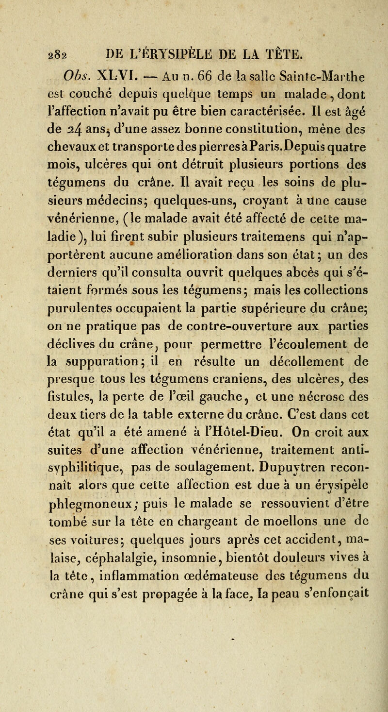 Obs. XLVI. — Au n. &Q dé la salie Sainte-Marthe est couché depuis quelque temps un malade, dont l'affection n'avait pu être bien caractérisée. Il est âgé de ^4 anSi d'une assez bonne constitution, mène des chevauxet transporte des pierres à Paris. Depuis quatre mois, ulcères qui ont détruit plusieurs portions des tégumens du crâne. Il avait reçu les soins de plu- sieurs médecins; quelques-uns, croyant à une cause vénérienne, (le malade avait été affecté de cette ma- ladie), lui firent subir plusieurs traitemens qui n'ap- portèrent aucune amélioration dans son état ; un des derniers qu'il consulta ouvrit quelques abcès qui s'é- taient formés sous les tégumens; mais les collections purulentes occupaient la partie supérieure du crâne; on ne pratique pas de contre-ouverture aux parties déclives du crânej pour permettre l'écoulement de la suppuration; il en résulte un décollement de presque tous les tégumens crâniens, des ulcères, des fistules, la perte de l'œil gauche, et une nécrose des deux tiers de la table externe du crâne. C'est dans cet état qu'il a été amené à l'Hôtel-Dieu. On croit aux suites d'une affection vénérienne, traitement anti- syphilitique, pas de soulagement. Dupuytren recon- naît alors que cette affection est due à un érysipèle phlegmoneux; puis le malade se ressouvient d'être tombé sur la tête en chargeant de moellons une de ses voitures; quelques jours après cet accident, ma- laise, céphalalgie, insomnie, bientôt douleurs vives à la tête, inflammation œdémateuse dos tégumens du crâne qui s'est propagée à la face, la peau s'enfonçait