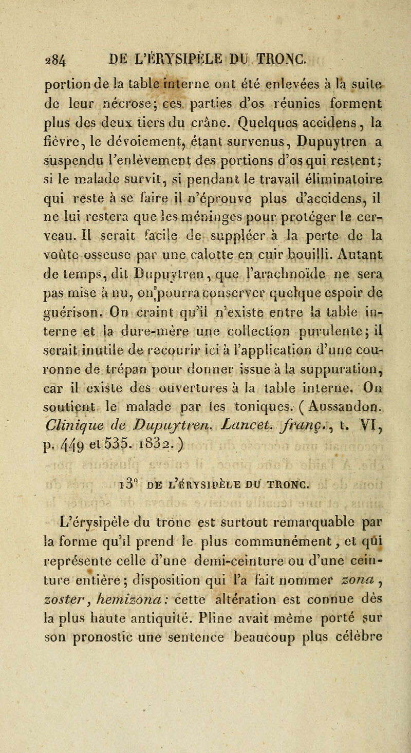 portion de la table interne ont été enlevées à là suite de leur nécrose, ces. parties d'os réunies forment plus des deux tiers du crâne. Quelques accidens, la fièvre-j le dévoiementj étant survenus, Dupuylren a suspendu renlèvement des portions d'os qui restent; si le malade survit, si pendant le travail éliminatoire qui reste à se faire il n'éprouve plus d'accidens, il ne lui restera que les méninges pour protéger le cer^ veau. Il serait facile de suppléer à la perte de la voûte osseuse par une calotte en cuir bouilli. Autant de temps, dit Dupuytren, que l'arachnoïde ne sera pas mise à nu, on^pourra conserver quelque espoir de guérison. On craint qu'il n'existe entre la table in- terne et la dure-mère une collection purulente; il serait inutile de recourir ici à l'application d'une cou- ronne de trépan pour donner issue à la suppuration, car il existe des ouvertures à la table interne. On soutient le malade par îes toniques. ( Aussandon. Clinique de Dupujtren. Lancet. franc, ^ t. YI^ p. 449 et 535. i832. ) i3° DE l'érysipele du tronc. L'érysipéle du tronc est surtout remarquable par la forme qu'il prend le plus communément^ et qui représente celle d'une demi-ceinture ou d'une cein- ture entière; disposition qui l'a fait nommer zona ^ zostery hemizona: cette altération est connue dès la plus haute antiquité. Pline avait même porté sur son pronostic une sentence beaucoup plus célèbre