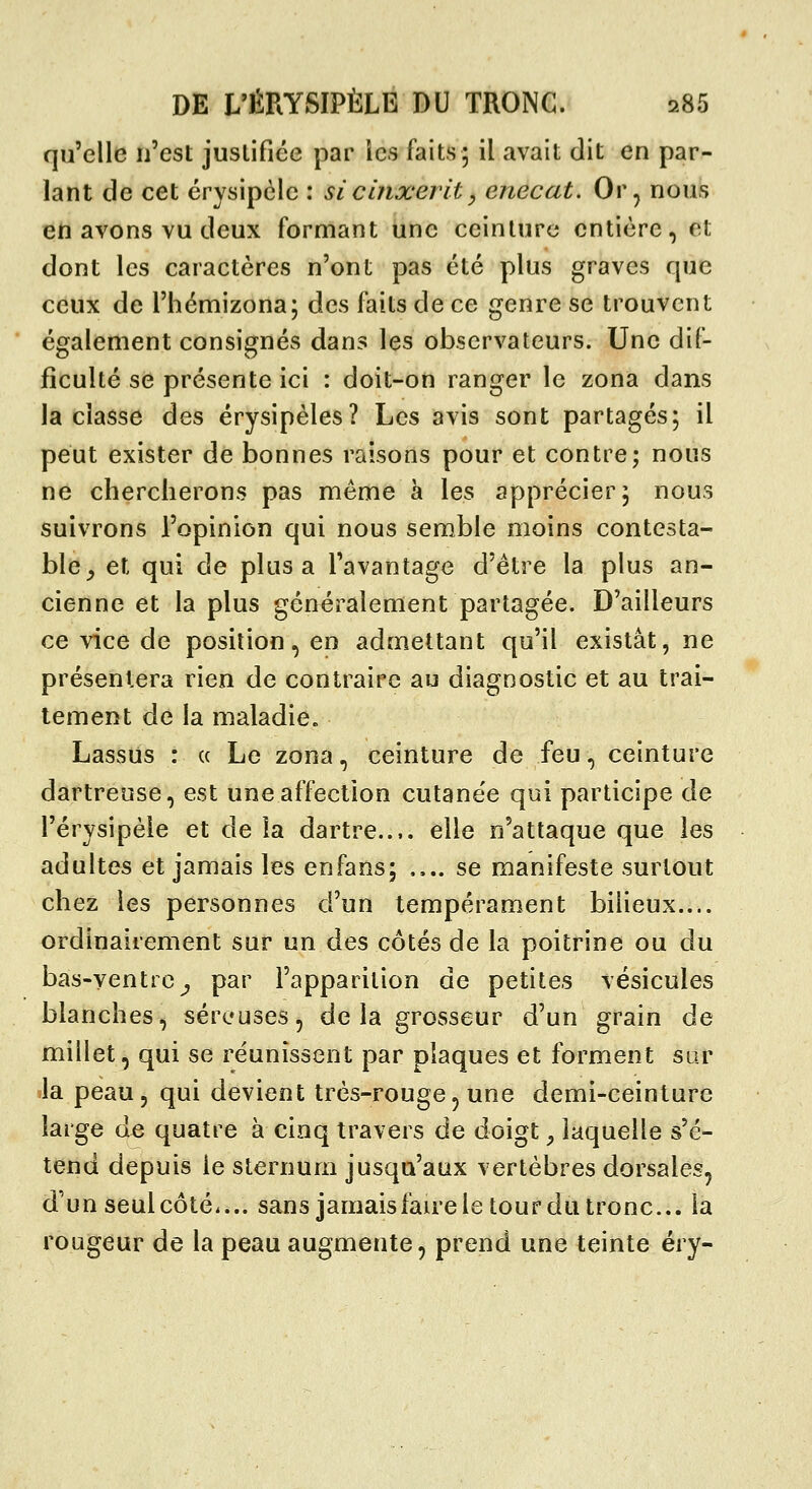 qu'elle n'est juslifiée par les faits; il avait dit en par- lant de cet érysipélc : sicinxerit^ enecat. Or, nous en avons vu deux formant une ceinture entière, et dont les caractères n'ont pas été plus graves que ceux de l'hémizona; des faits de ce genre se trouvent également consignés dans les observateurs. Une dif- ficulté se présente ici : doit-on ranger le zona dans la classe des érysipèles? Les avis sont partagés; il peut exister de bonnes raisons pour et contre; nous ne chercherons pas même à les apprécier; nous suivrons l'opinion qui nous semble moins contesta- ble^ et qui de plus a l'avantage d'être la plus an- cienne et la plus généralement partagée. D'ailleurs ce vice de position, en admettant qu'il existât, ne présentera rien de contraire au diagnostic et au trai- tement de la maladie. Lassus : a Le zona, ceinture de feu, ceinture dartreuse, est une affection cutanée qui participe de l'érysipèle et de la dartre..,, elle n'attaque que les adultes et jamais les enfans; .... se manifeste surtout chez les personnes d'un tempérament bilieux.... ordinairement sur un des côtés de la poitrine ou du bas-ventre^ par l'apparition de petites vésicules blanches, séreuses, delà grosseur d'un grain de millet, qui se réunissent par plaques et forment sur ïla peau, qui devient très-rouge, une demi-ceinture large àe quatre à cinq travers de doigt ^ laquelle s'é- tend depuis le sternum jusqu'aux vertèbres dorsales, d'un seul côté.... sans jamaisfaire le tour du tronc... la rougeur de la peau augmente, prend une teinte éry-