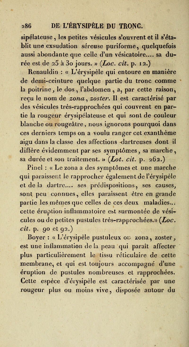 sipélateuse, les petites vésicules s'ouvrent et il s'éta- blit une exsudation séreuse puriforme, quelquefois aussi abondante que celle d'un vésicatoire.... sa du- rée est de ^5 à 3o jours. » (Loc. cit, p. 12.) Renauldin : « L'érysipèle qui entoure en manière de demi-ceinture quelque partie du tronc comme • la poitrine^ le dos, l'abdomen, a, par cette raison, reçu le nom de zona^ zoster. Il est caractérisé par des vésicules très-rapprochées qui couvrent en par- tie la rougeur érysipélateuse et qui sont de couleur blanche ou rougeâtre, nous ignorons pourquoi dans ces derniers temps on a voulu ranger cet exanthème aigu dans la classe des affections *dartreuses dont il diffère évidemment par ses symptômes, sa marche, sa durée et son traitement. » (Lot. cit. p. 1Q2») Pinel : « Le zona a des symptômes et une marche qui paraissent le rapprocher également de l'érysipèle et de la dartre... ses prédispositions, ses causes^ sont peu connues, elles paraissent être en grande partie les mêmes que celles de ces deux maladies... cette éruption inflammatoire est surmontée de vési- cules ou de petites pustules très-rapprochées.)) {JjOC. cit. p. .90 et 92.) Boyer : « L'érysipèle pustuleux ou zona, zoster_, est une inflammation de la peau qui paraît affecter plus particulièrement le tissu réticulaire de cette membrane, et qui est toujours accompagné d'une éruption de pustules nombreuses et rapprochées. Cette espèce d'éiysipèle est caractérisée par une rougeur plus ou moins vive, disposée autour du