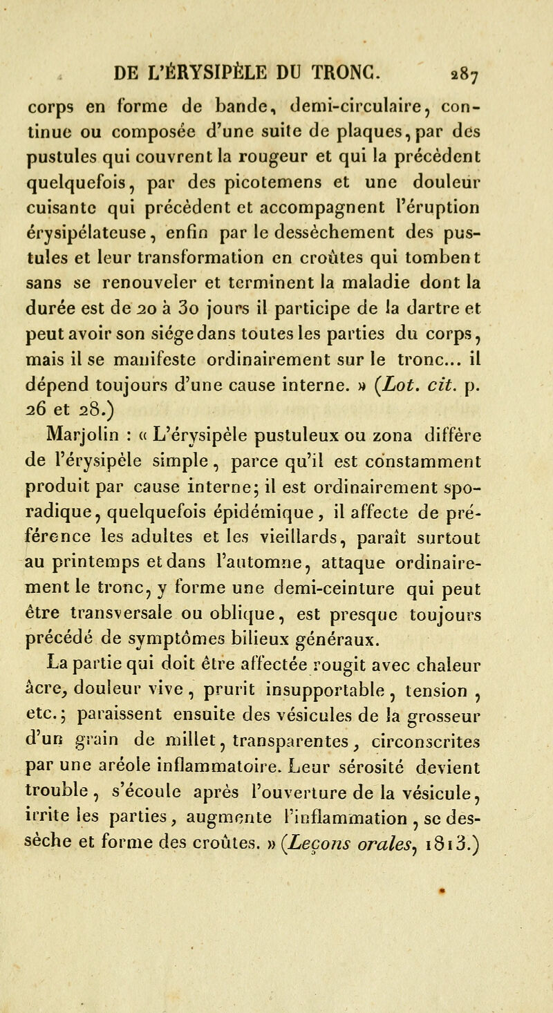 corps en forme de bande, demi-circulaire, con- tinue ou composée d'une suite de plaques,par des pustules qui couvrent la rougeur et qui la précèdent quelquefois, par des picotemens et une douleur cuisante qui précèdent et accompagnent l'éruption érysipélateuse, enfin par le dessèchement des pus- tules et leur transformation en croûtes qui tombent sans se renouveler et terminent la maladie dont la durée est de 20 à 3o jours il participe de la dartre et peut avoir son siège dans toutes les parties du corps, mais il se manifeste ordinairement sur le tronc... il dépend toujours d'une cause interne. « (Lot. cit, p. 26 et 28.) Marjolin : « L'érysipèle pustuleux ou zona diffère de l'érysipèle simple, parce qu'il est constamment produit par cause interne; il est ordinairement spo- radique^ quelquefois épidémique, il affecte de pré- férence les adultes et les vieillards, paraît surtout au printemps et dans l'automne, attaque ordinaire- ment le tronc, y forme une demi-ceinture qui peut être transversale ou oblique, est presque toujours précédé de symptômes bilieux généraux. La partie qui doit être affectée rougit avec chaleur âcre^ douleur vive , prurit insupportable , tension , etc. ; paraissent ensuite des vésicules de la grosseur d'un grain de millet, transparentes, circonscrites par une aréole inflammatoire. Leur sérosité devient trouble, s'écoule après l'ouverture de la vésicule, irrite les parties, augmente l'inflammation , se des- sèche et forme des croûtes. » (Leçons orales^ 1813.)