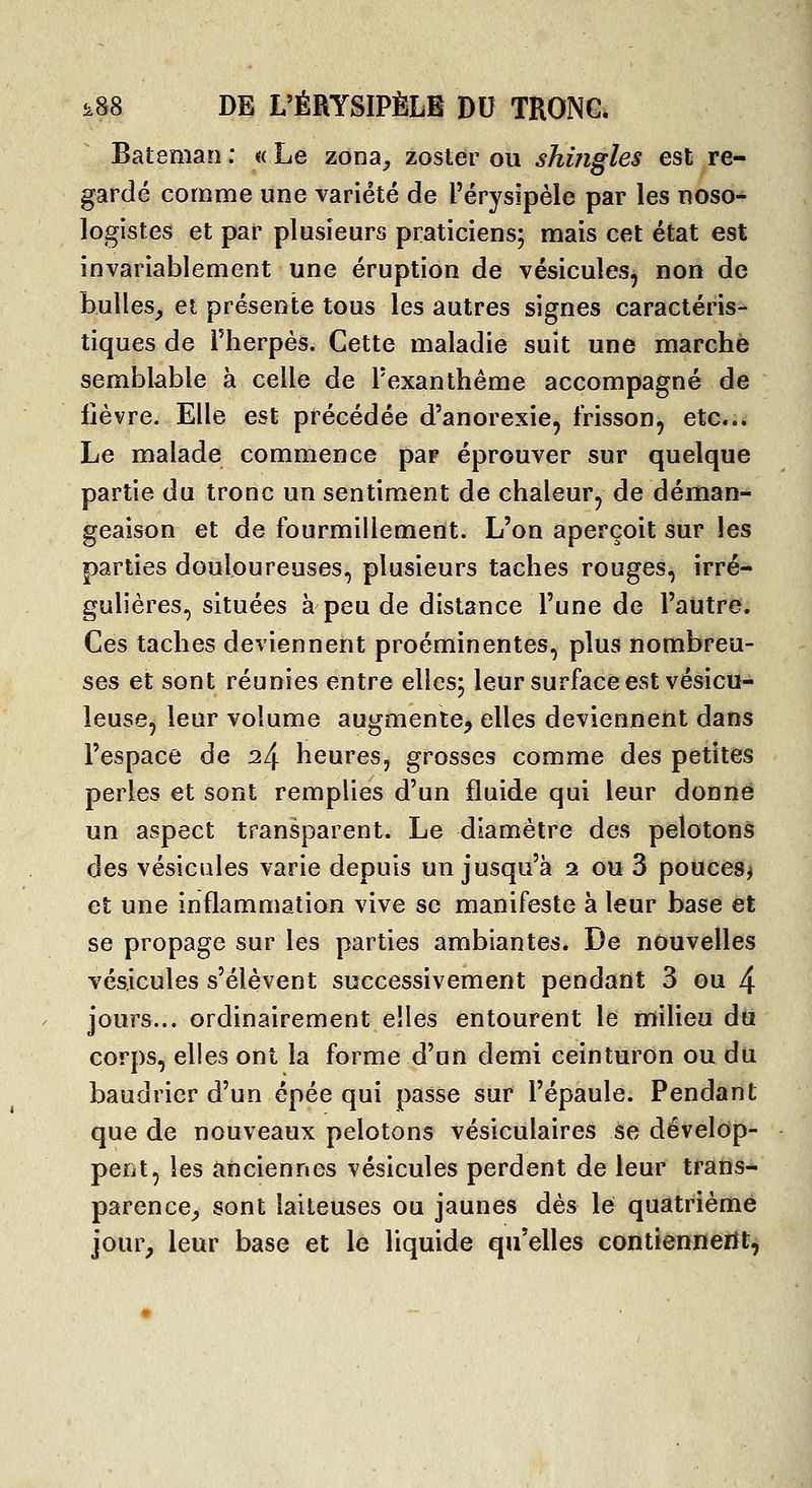 Bateman : « Le zona, zoster ou shingles est re- gardé comme une variété de l'érysipèle par les uoso- logistes et par plusieurs praticiens; mais cet état est invariablement une éruption de vésicules, non de bulles, et présente tous les autres signes caractéris- tiques de rherpès. Cette maladie suit une marche semblable à celle de l'exanthème accompagné de fièvre. Elle est précédée d'anorexie, frisson, etci Le malade commence par éprouver sur quelque partie du tronc un sentiment de chaleur, de déman- geaison et de fourmillement. L'on aperçoit sur les parties douloureuses, plusieurs taches rouges, irré- gulières, situées à peu de distance l'une de l'autre. Ces taches deviennent proéminentes, plus nombreu- ses et sont réunies entre elles; leur surface est vésicu- leuse, leur volume augmente, elles deviennent dans l'espace de ^4 heures, grosses comme des petites perles et sont remplies d'un fluide qui leur donné un aspect transparent. Le diamètre des pelotons des vésicules varie depuis un jusqu'à i ou 3 pouces^ et une inflammation vive se manifeste à leur base et se propage sur les parties ambiantes. De nouvelles vésicules s'élèvent successivement pendant 3 ou 4 jours... ordinairement elles entourent le milieu du corps, elles ont la forme d'un demi ceinturon ou du baudrier d'un épée qui passe sur l'épaule. Pendant que de nouveaux pelotons vésiculaires se dévelop- pent, les anciennes vésicules perdent de leur trans* parence, sont laiteuses ou jaunes dés le quatrième jour, leur base et le liquide qu'elles contiennerit^