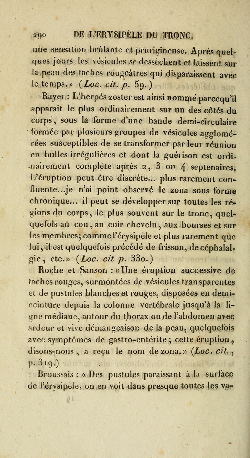 une sensation brûlante et prurigineuse. Après quel- ques jours les \6sicules se dessèchent et laissent sur la peau des taches rougeâtres qui disparaissent avec le temps.j) {Loc. cit. p, Sp.) Rayer : L'herpès zoster est ainsi nomme' parcequ-il apy>arait le plus ordinairement sur un des côtés du corps, sous la forme d'une bande demi-cîrculaire formée pai: plusieurs groupes de vésicules agglomé- rées susceptibles de se transformer par leur réunion en bulles irrégulières et dont la guérison est ordi- nairement complète après 2, 3 ou 4 septénaires. L'éruption peut être discrète... plus rarement con- fluente...je n'ai point observé le zona sous forme chronique... il peut se développer sur toutes les ré- gions du corps, le plus souvent sur le tronc, quel- quefois au cou , au cuir chevelu, aux bourses et sur les membres; comme l'érysipèle et plus rarement que lui, il est quelquefois précédé de frisson, de céphalal- gie, etc.» (Loc. cit p, 33o.) Roche et Sanson :«Une éruption successive de taches rouges, surmontées de vésicules transparentes et de pustules blanches et rouges, disposées en denii^ ceinture depuis la colonne vertébrale jusqu'à la li- gne médiane, autour du thorax ou de l'abdomen avec ardeur et vive démangeaison de la peau, quelquefois avec symptômes de gastro-entérite ; cette éruption, disons-nous, a reçu le nom de zona.» {Loccit.^ p. 319.) Broussais ; a Des pustules paraissant à la surface de l'érysipèle, onejî voit dans presque toutes les v^-