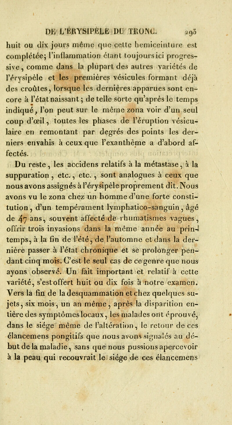 huit ou dix jours même que celte hemiceiiilure est complétée; l'inflammation étant toujours ici progres- sive, comme dans la plupart des autres variétés de rérysipèle et les premières vésicules formant déjà des croûtes 5 lorsque les dernières apparues sont en- core à l'état naissant ; de telle sorte qu'après le temps indiqué, l'on peut sur le même zona voir d'un seul coup d'œil, toutes les phases de l'éruption vésicu* laire en remontant par degrés des points les der- niers envahis à ceux que l'exanthème a d'abord af- fectés. Du reste, les accidens relatifs à la métastase, à la suppuration, etc., etc. , sont analogues à ceux que nous avons assignés à l'érysipèle proprement dit. Nous avons vu le zona chez un homme d'une forte consti- tution , d'un tempérament lymphatico-sanguin, âgé de 47 3ns, souvent affecté de rhumatismes vagues, offrir trois invasions dans la même année au prin4 temps, à la fin de l'été, de l'automne et dans là der- nière passer à l'état chronique et se prolonger pen- dant cinq mois. C'est le seul cas de ce genre que nous ayons observé. Un fait important et relatif a cette variété, s'est offert huit ou dix fois à notre examen. Vers la fin de ladesquammation et chez quelques su- jets, six mois, un an même, après la disparition en- tière des symptômes locaux, les malades ont éprouvé, dans le siège même de l'altération, le retour de ces élancemens pongitifs que nous avons signalés au dé- but de la maladie, sans que nous pussions apercevoir à la peau qui recouvrait le siège de ces élancemens