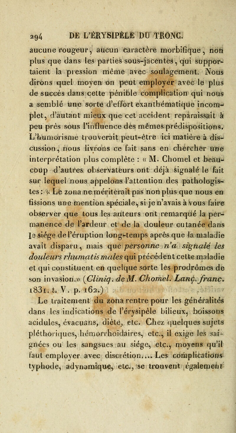 aucune rougeur, aucun caractère morbifique, noti plus que dans les parties sous-jacentes, qui suppor- taient la pression nnême avec soulagement. Nous dirons quel moyen on peut employer avec le plus de succès dans cette pénible comj)lication qui nous a semblé une sort^ d'effort exanthématique incom- plet, d'autant mieux que cet accident reparaissait à peu près sous rinfluence dès mêmes prédispositions* L'ikumorisme trouverait peut-être ici matière a dis- cussion, nous livrons ce fait sans en chercher une interprétation plus complète : « M. Chomel et beau-^ coup d'autres observateurs ont déjà signalé le fait sur lequel nous appelons l'attention des pathologis- tes: « Le zona ne mériterait pas non plus que nous en fissions une mention spéciale^ si je n'avais à vous faire observer que tous les auteurs ont remarqué la per- manence de l'ardeur et de la douleur cutanée dans le siège de l'éruption long^temps après que la maladie avait disparu, mais que personne n'a signalé les douleurs rhumatismales qui précédent cette maladie et qui constituent en quelque sorte les prodromes de son invasion.» [Cliniq. deM. Chomel. Lanç, franc, i83i..t* y* p. 162.) Le traitenient du zona rentre pour les généralités dans les indications de l'érysipèle bilieux, boissons acidulés, évacuais, dièt^^ etc. Chez quelques sujets pléthoriques, hémorrhoïdaires, etc., il exige les sai- gnées ou les sangsues au siège, etc., moyens qu'il faut employer avec discrétion,... Les complications typhode, adynamique, etc.^ se trouvent égalemeriE