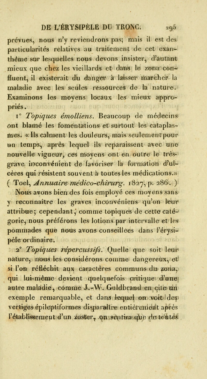 prévues, nous n'y reviendrons pas; mais il est des parlicularités relatives au traitement de cet exan- thème sur lesquelles nous devons insister, d'autant mieux que chez les vieillards et âscns le zona con- fluent, il existerait dû danger à laisser marcher la maladie avec les seules ressources de lia nature. Examinons les moyens locaux les mieux appro- priés . ï° Topiques émolUens. Beaucoup de médecinsr ont blâmé les fomentations^ et surtout les cataplas- mes. « Ils calment les douleurs, mais seulement pour un temps, après lequel ils reparaissent avec une nouvelle vigueur_, ces moyens ont en outre le très- grave îoconvénient de favoriser là formation d^ul- cères qui résistent souvent à toutes les médications.» ( Toel, Annuaire médico-chirurg. 1827, p. 286. ) N'ous avons bien des fois employé ces moyens sans y reconnaître les graves inconvéniens qu'on leur attribue; cependant, comme topiques de cett*ecaté-^ gorie, nous préférons les lotions par intervalle et les pommades que nous avons conseillées dans l'érysi- pèle ordinaire. ^ ^ a! Topiques répercussifs. Quelle que soir l^i*^ nature, nous les considérons comme dangereux, et^ si l'on réfléchit aux caractères communs du. zona, qui lui-même devient quelquefois ciâtiquei <i'uTïef autre maladie, comme Ju-W. G^ildbra^d en^cite)lin exemple remarquable, et dans leqmel^oîî. voit^^def* vertiges épileptiformes disparaître enfcièi'cineiit après l'établissement d'un ifosber,, on sc^itii^^cpujo djKtoutes