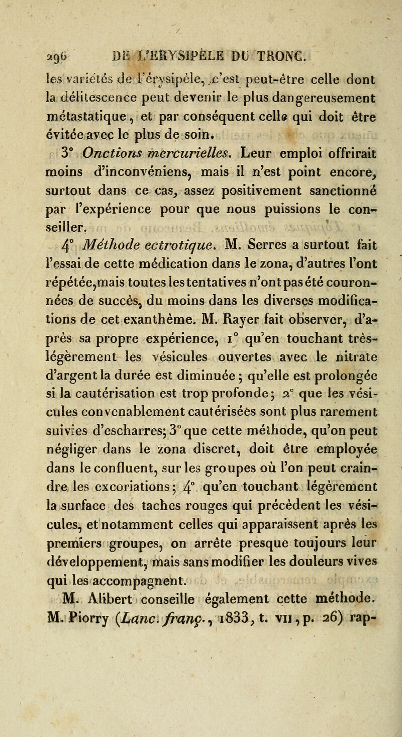 les variétés de i'érysipèle, ..c'est peut-être celle dont la délitescence peut deveuir le plus dangereusement métastatique, et par conséquent celU qui doit être évitée avec le plus de soin. 3° Onctions mercurielles. Leur emploi offrirait moins d'inconvéniens, mais il n'est point encore, surtout dans ce cas, assez positivement sanctionné par l'expérience pour que nous puissions le con- seiller. 4° Méthode ectrotique. M. Serres a surtout fait l'essai de cette médication dans le zona, d'autres l'ont répétée jmais toutes les tentatives n'ont pas été couron- nées de succès, du moins dans les diverses modifica- tions de cet exanthème, M. Rayer fait observer, d'a- près sa propre expérience, 1° qu'en touchant très- légèrement les vésicules ouvertes avec le nitrate d'argent la durée est diminuée ; qu'elle est prolongée si la cautérisation est trop profonde 5 2, que les vési- cules convenablement cautérisées sont plus rarement suivies d'escharres; 3° que cette méthode, qu'on peut négliger dans le zona discret, doit être employée dans le confluent, sur les groupes où l'on peut crain- dre les excoriations; 4** qu'en touchant légèrement la surface des taches rouges qui précèdent les vési- cules, et notamment celles qui apparaissent après les premiers groupes, on arrête presque toujours leur développement, mais sans modifier les douleurs vives qui les accompagnent. M. Alibert conseille également cette méthode. M. Piorry (Lanc. franc.^iS35,t, vu,p. 26) rap-