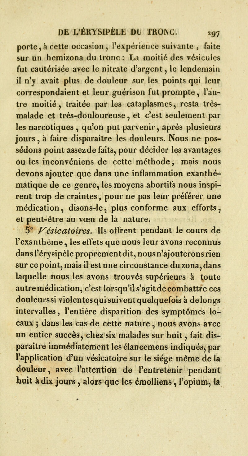 porte, à cette occasion , l'expérience suivante , faite sur un hemizona du tronc : La moitié des vésicules fut cautérisée avec le nitrate d'argent^ le lendemain il n'y avait plus de douleur sur les points qui leur correspondaient et leur guérison fut prompte, l'au- tre moitié, traitée par les cataplasmes, resta très- malade et très-douloureuse, et c'est seulement par les narcotiques , qu'on put parvenir, après plusieurs jours, à faire disparaître les douleurs. Nous ne pos- sédons point assezde faits, pour décider les avantages ou les inconvéniens de cette méthode, mais nous devons ajouter que dans une inflammation exanthé- matique de ce genre, les moyens abortifs nous inspi- rent trop de craintes, pour ne pas leur préférer une médication, disons-le, plus conforme aux efforts, et peut-être au vœu de la nature. 5° P^ésicatoires. Ils offrent pendant le cours de l'exanthème, les effets que nous leur avons reconnus dans l'érysipèle proprement dit, nous n'ajouterons rien sur ce point, mais il est une circonstance du zona,dans laquelle nous les avons trouvés supérieurs à toute autre médication, c'est lorsqu'il s'agit de combattre ces douleurssi violentes qui suivent quelquefois à delongs intervalles, l'entière disparition des symptômes lo- caux ; dans les cas de cette nature, nous avons avec un entier succès, chez six malades sur huit, fait dis- paraître immédiatement les élancemens indiqués, par l'apphcation d'un vésicatoire sur le siège même de la douleur, avec l'attention de l'entretenir pendant huit à dix jours, alors que les émolliens, l'opium, la