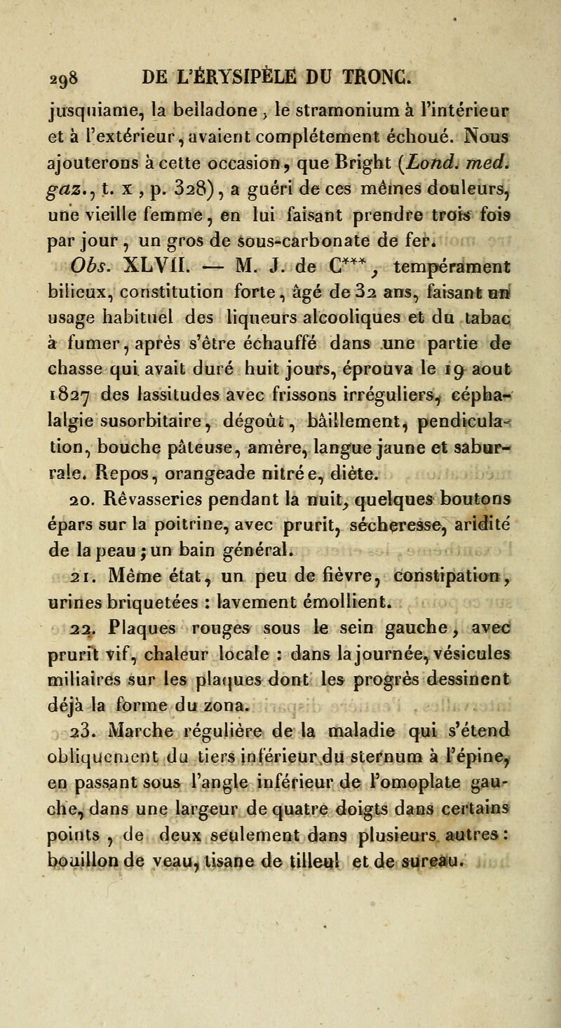 jiîsqiiiaaie, la belladone > le stramonium à Fintérieur et à l'extérieur ^avaient complètement échoué. Nous ajouterons à cette occasion j que Brigbt (Lond. med. gcLZ*^ t. X , p. 328), a guéri de ces mêmes douleurs, une vieille femme, en lui faisant prendre tpqk fois par jour , un gros de §ous-cârbonate de fepi Obs, XLVn. -— M. J. de C^*^ tempérament bilieux, constitution forte, âgé deS^ ans, faisantbiï usage habituel des liqueurs alcooliques et du tabac à fumer, après s'être échauffé dans une partie de chasse qui. avait duré huit jours, éprouva le 19^ août 182*7 des lassitudes avec frissons irréguliers^ cépha- lalgie susorbitaire, dégoût;, bâillement, pendicula-^ tion, bouche pâteuse, amère, langue jaune et sabar- rale. Repos, orangeade nitrée, diète. 20. Rêvasseries pendant la nuit^ quelques boutons épars sur la poitrine, avec prurit, sécheresse, aridité de la peau ; un bain général. .21. Même état, un peu de fièvre, constipation, urines briquetées : lavement émoliient. 22. Plaques rouges sous le sein gauche > avec prurit vif, chaleur locale : dans la journée, vésicules miUaires sur les pla(|ues dont les progrès dessinent déjà la forme du zona. ; it.<ir;L. ,..;., .;. .. 23. Marche régulière de* la ifialadie qui s'étend obliquement du tiers inférieurdu sternum à l'épine,^ en passant sous l'angle inférieur de l'omoplate gau- che, dans une largeur de quatre doigts dans certains points , de deux seulement dans plusieurs autres: li<;>aiJjLpj^ 4e veau, tisane de tilleul et de ^re»u.