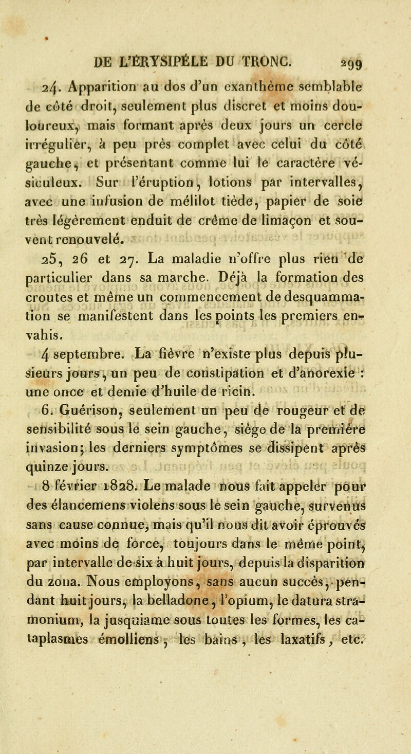 24. Apparition au dos d'un exanthème semblable de côté droit, seulement plus discret et moins dou- loureux, mais formant après deux jours un cercle irrégulier, k peu près complet avec celui du côté gauche-j et présentant comme lui le caractère vé- siculeux. Sur l'éruption, lotions par intervalles, avec une infusion de mélilot tiède, papier de soie très légèrement enduit de crème de limaçon et sou- vent renouvelé. ^5, 26 et 27. La maladie n'offre plus rien de particulier dans sa marche. Déjà la formation des croûtes et même un commencement de desquamma- tion se manifestent dans les points les premiers en-!- vahis. 4 septembre. La fièvre n'existe plus depuis plu- sieurs jours, un peu de constipation et d'anorexie : une once et demie d'huile de ricin. 6, Guérison, seulement un peu de rougeur et de sensibilité sous le sein gauche, siège de la première invasion; les derniers symptômes se dissipent après quinze jours. 8 février 1828. Le malade nous fait appeler pour des élancemens violens sous le sein gauche, survenus sans cause connue, mais qu'il nous dit avoir éprouvés avec moins de force, toujours dans le même point, par intervalle de six à huit jours, depuis la disparition du zona. Nous employons, sans aucun succès, pen-^ dant huit jours, la belladone, l'opium, le datura strâ^ monium, la jusquiame sous toutes les Ibrmes, les ca- taplasmes émolliens , les bains, les laxatifs, etc.
