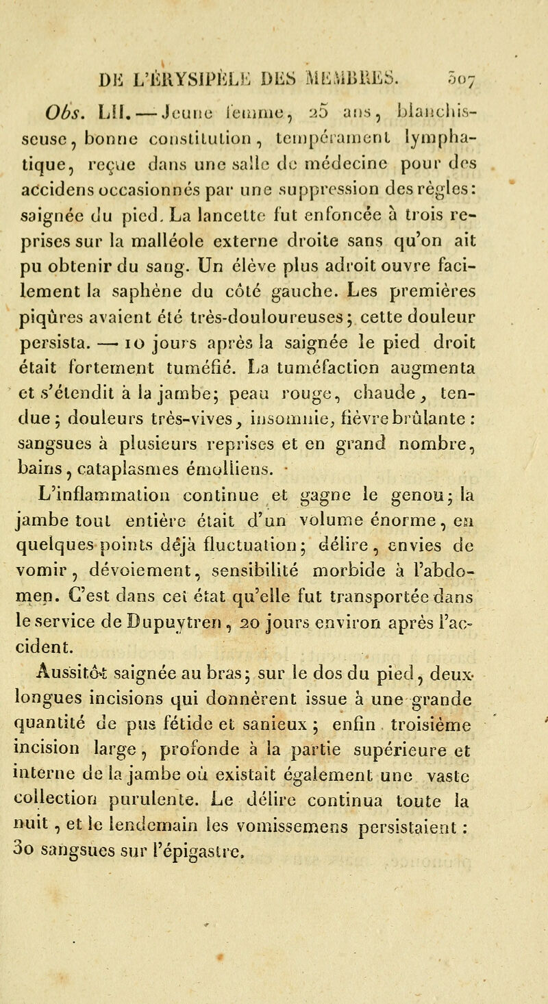 06s. LU.—-Jeune ieiume, ^5 ans, biaiicliis- scusc, bonne conslilulion, terDpérarueriL lympha- tique, reçvie dans une salle de médecine pour des accidens occasionnés par une suppression des règles: saignée du pied. La lancette fut enfoncée à trois re- prises sur la malléole externe droite sans qu'on ait pu obtenir du sang. Un élève plus adroit ouvre faci- lement la saphéne du côté gauche. Les premières piqûres avaient été très-douloureuses; cette douleur persista. — 10 jours après la saignée le pied droit était fortement tuméfié. La tuméfaction augmenta et s'étendit à la jambe; peau rouge, chaude _, ten- due; douleurs très-vives^ insomnie^ fièvre brûlante : sangsues à plusieurs reprises et en grand nombre, bains, cataplasmes émoiliens. • L'inflammation continue et gagne le genou; la jambe tout entière était d'un volume énorme, en quelques points déjà fluctuation; délire , envies de vomir, dévoiement, sensibilité morbide à l'abdo- men. C'est dans ceî état qu'elle fut transportée dans le service de Dupuytren , 20 jours environ après l'ac- cident. Aussito^L saignée au bras; sur le dos du pied, deux- longues incisions qui donnèrent issue à une grande quantité de pus fétide et sanieux ; enfin . troisième incision large, profonde à la partie supérieure et interne de la jambe où existait également une vaste collection purulente. Le délire continua toute la nuit, et le lendemain les vomissemens persistaient : 3o sangsues sur l'épigaslre.
