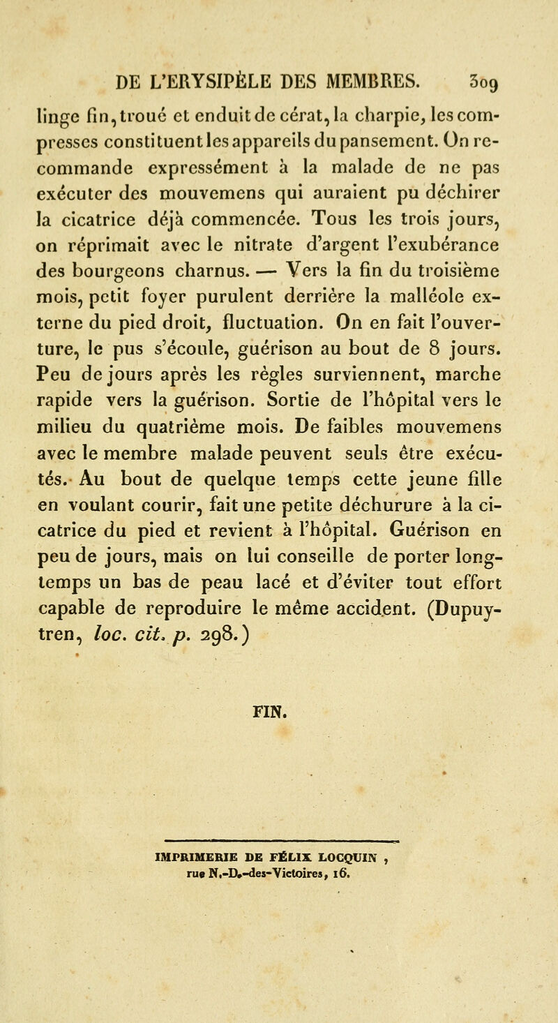 linge fin, troué et enduit de cérat, la charpie, les com- presses constituentlesappareils du pansement. On re- commande expressément à la malade de ne pas exécuter des mouvemens qui auraient pu déchirer la cicatrice déjà commencée. Tous les trois jours, on réprimait avec le nitrate d'argent l'exubérance des bourgeons charnus. — Vers la fin du troisième mois, petit foyer purulent derrière la malléole ex- terne du pied droit, fluctuation. On en fait l'ouver- ture, le pus s'écoule, guérison au bout de 8 jours. Peu de jours après les règles surviennent, marche rapide vers la guérison. Sortie de l'hôpital vers le milieu du quatrième mois. De faibles mouvemens avec le membre malade peuvent seuls être exécu- tés. Au bout de quelque temps cette jeune fille en voulant courir, fait une petite déchurure à la ci- catrice du pied et revient à l'hôpital. Guérison en peu de jours, mais on lui conseille de porter long- temps un bas de peau lacé et d'éviter tout effort capable de reproduire le même accident. (Dupuy- tren, loc, cit, p. 298.) FIN. IMPRIMERIE DE FÉLIX LOGQUIN , rue N,-D»-des-Victoires, i6.