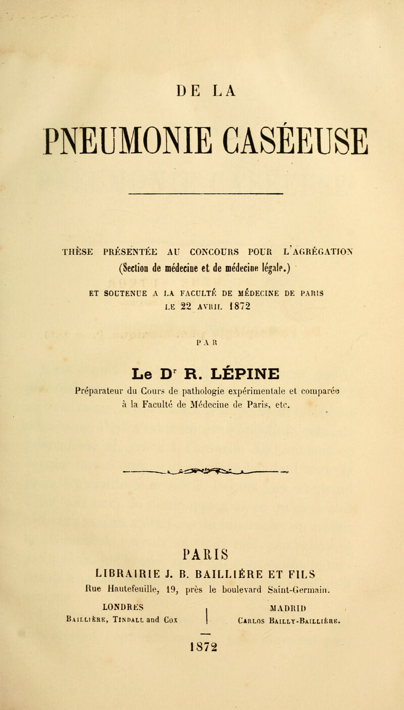 PNEUMONIE CASÈEUSE THÈSE PRÉSENTÉE AU CONCOURS POUR L'AGRÉGATION (Secliou de médecine et de médecine légale.) ET SOUTENUE A LA FACULTÉ DE MÉDECINE DE PARIS LE 22 AVRIL 1872 PA R Le D R. LEPINE Préparateur du Cours de pathologie expérimentale et comparée à la Faculté de Médecine de Paris, etc. PARIS LIBRAIRIE J. B. BAILLIÉRE ET FILS Rue Hautefeuille, 19, près le boulevard Saint-Germain. LONDRES . MADRID BAII.L1ÈHE, TlNDALLand COX CAULOS BAILLY-BAlLLIÈae. 1872