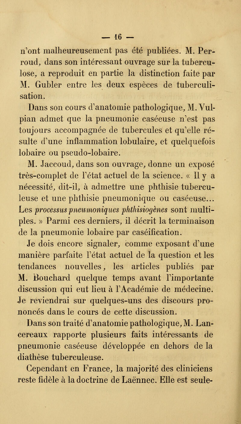 n'ont malheureusement pas été publiées. M. Per- roud, dans son intéressant ouvrage sur la tubercu- lose, a reproduit en partie la distinction faite par M. Gubler entre les deux espèces de tuberculi- sation. Dans son cours d'anatomie pathologique, M. Vul- pian admet que la pneumonie caséeuse n'est pas toujours accompagnée de tubercules et qu'elle ré- sulte d'une inflammation lobulaire, et quelquefois lobaire ou pseudo-lobaire. M. Jaccoud, dans son ouvrage, donne un exposé très-complet de l'état actuel de la science. « Il y a nécessité, dit-il, à admettre une phthisie tubercu- leuse et une phthisie pneumonique ou caséeuse... Les processus pneumoniques phthisiogènes sont multi- ples. )) Parmi ces derniers, il décrit la terminaison de la pneumonie lobaire par caséification. Je dois encore signaler, comme exposant d'une manière parfaite l'état actuel de la question et les tendances nouvelles, les articles publiés par M. Bouchard quelque temps avant l'importante discussion qui eut lieu à l'Académie de médecine. Je reviendrai sur quelques-uns des discours pro- noncés dans le cours de cette discussion. Dans son traité d'anatomie pathologique, M. Lan- cereaux rapporte plusieurs faits intéressants de pneumonie caséeuse développée en dehors de la diathèse tuberculeuse. Cependant en France, la majorité des cliniciens reste fidèle à la doctrine de Laënnec. Elle est seule-