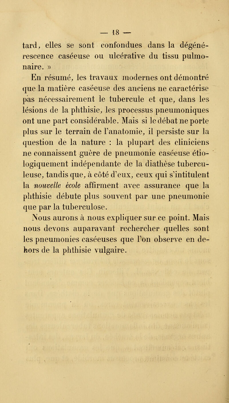 tard, elles se sont confondues dans la dégéné- rescence caséeuse ou ulcérative du tissu pulmo- naire. )) En résumé, les travaux modernes ont démontré que la matière caséeuse des anciens ne caractérise pas nécessairement le tubercule et que, dans les lésions de la phthisie, les processus pneumoniques ont une part considérable. Mais si le débat ne porte plus sur le terrain de Tanatomie, il persiste sur la question de la nature : la plupart des cliniciens ne connaissent guère de pneumonie caséeuse étio- logiquement indépendante de la diathèse tubercu- leuse, tandis que, à côté d'eux, ceux qui s'intitulent la nouvelle école affirment avec assurance que la phthisie débute plus souvent par une pneumonie que par la tuberculose. Nous aurons à nous expliquer sur ce point. Mais nous devons auparavant rechercher quelles sont les pneumonies caséeuses que Ton observe en de- hors de la phthisie vulgaire.