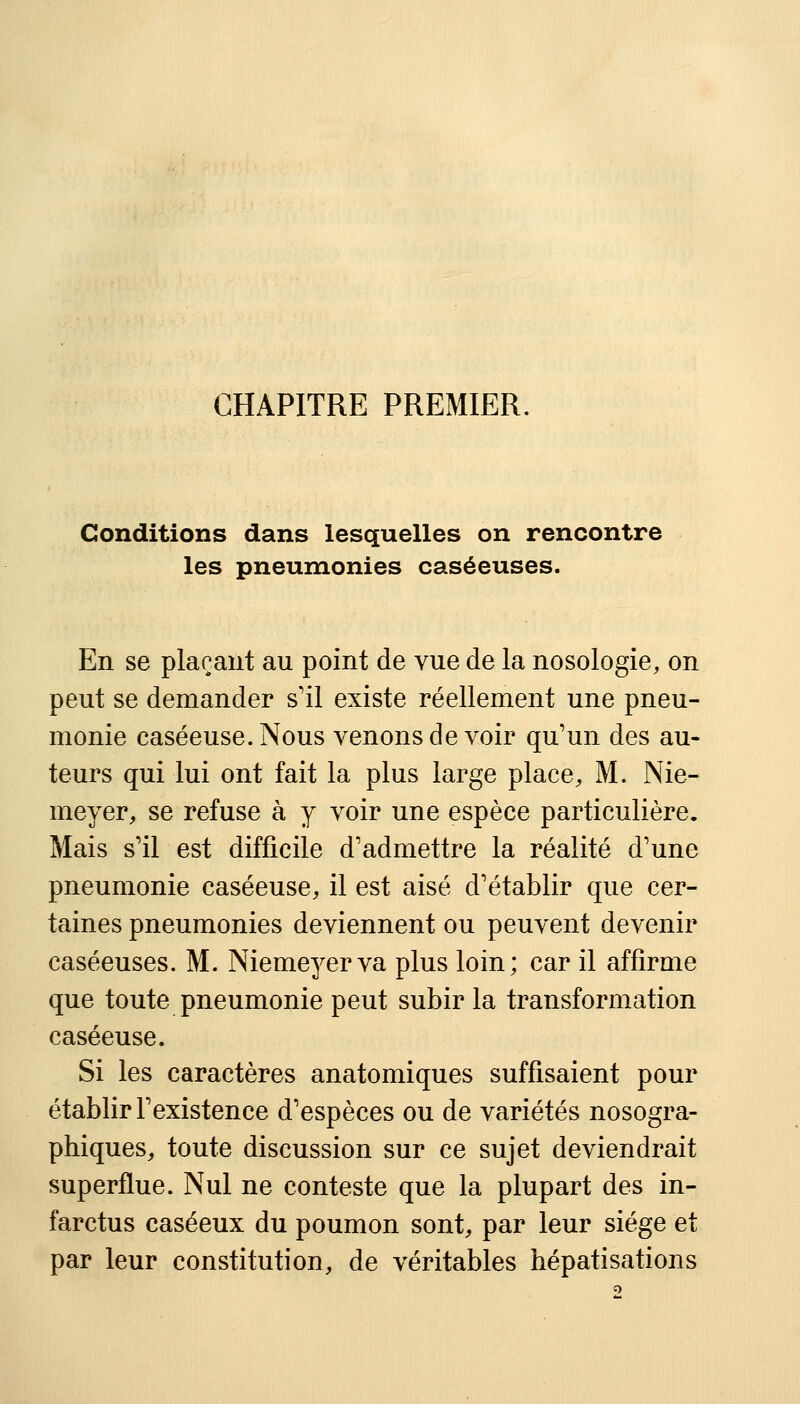 CHAPITRE PREMIER. Conditions dans lesquelles on rencontre les pneumonies caséeuses. En se plaçant au point de vue de la nosologie, on peut se demander s'il existe réellement une pneu- monie caséeuse.Nous venons de voir qu'un des au- teurs qui lui ont fait la plus large place, M. Nie- meyer, se refuse à y voir une espèce particulière. Mais s'il est difficile d'admettre la réalité d'une pneumonie caséeuse, il est aisé d'établir que cer- taines pneumonies deviennent ou peuvent devenir caséeuses. M. Niemeyerva plus loin; car il affirme que toute pneumonie peut subir la transformation caséeuse. Si les caractères anatomiques suffisaient pour établir l'existence d'espèces ou de variétés nosogra- phiques, toute discussion sur ce sujet deviendrait superflue. Nul ne conteste que la plupart des in- farctus caséeux du poumon sont, par leur siège et par leur constitution, de véritables hépatisations