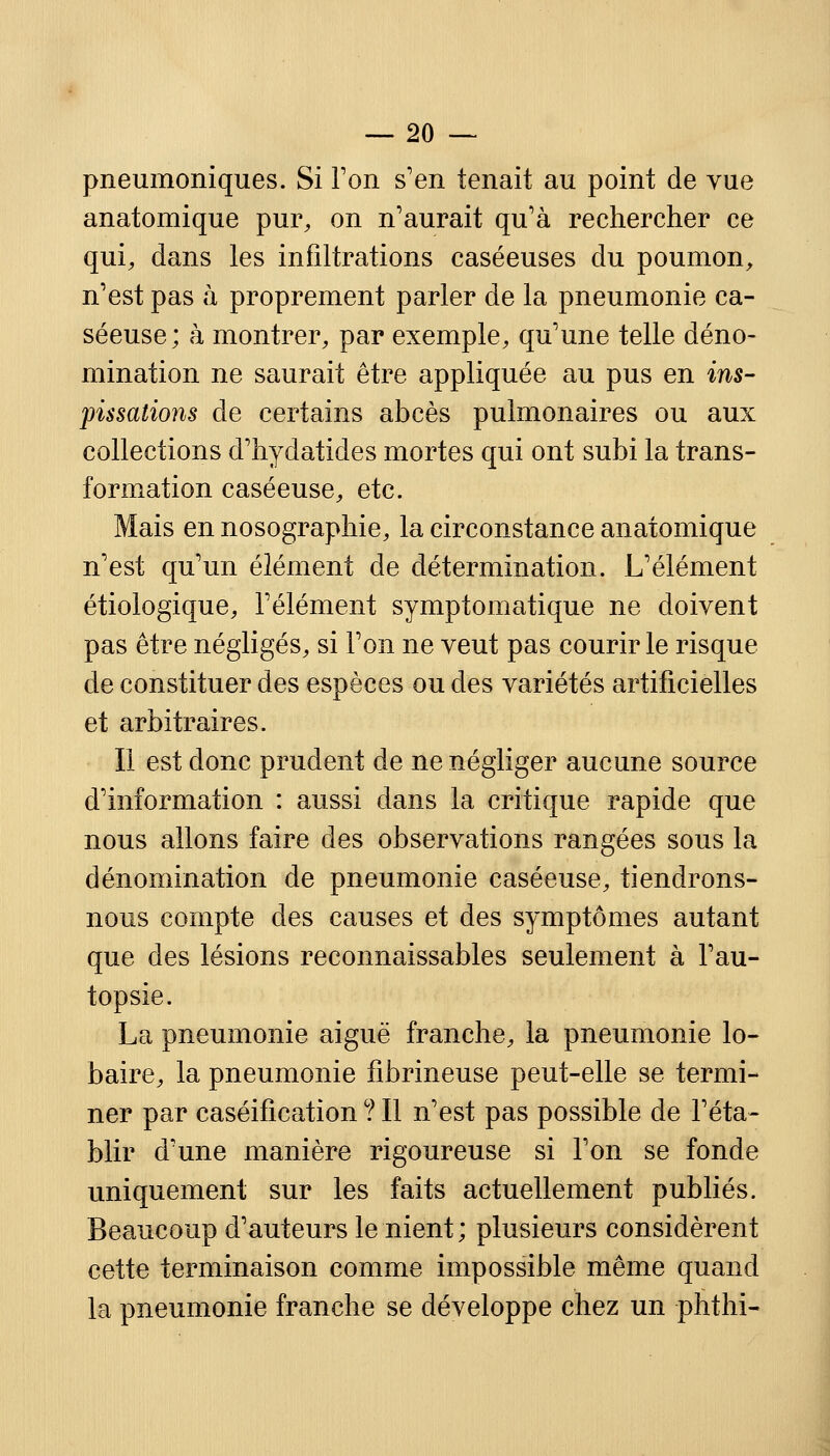 pneumoniques. Si Ton s'en tenait au point de vue anatomique pur, on n'aurait qu'à rechercher ce qui, dans les infiltrations caséeuses du poumon, n'est pas à proprement parler de la pneumonie ca- séeuse; à montrer, par exemple, qu'une telle déno- mination ne saurait être appliquée au pus en iris- pissations de certains abcès pulmonaires ou aux collections d'hydatides mortes qui ont subi la trans- formation caséeuse, etc. Mais en nosographie, la circonstance anatomique n'est qu'un élément de détermination. L'élément étiologique, l'élément symptomatique ne doivent pas être négligés, si l'on ne veut pas courir le risque de constituer des espèces ou des variétés artificielles et arbitraires. Il est donc prudent de ne négliger aucune source d'information : aussi dans la critique rapide que nous allons faire des observations rangées sous la dénomination de pneumonie caséeuse, tiendrons- nous compte des causes et des symptômes autant que des lésions reconnaissables seulement à l'au- topsie. La pneumonie aiguë franche, la pneumonie lo- baire, la pneumonie fibrineuse peut-elle se termi- ner par caséification ? Il n'est pas possible de l'éta- blir d'une manière rigoureuse si l'on se fonde uniquement sur les faits actuellement publiés. Beaucoup d'auteurs le nient; plusieurs considèrent cette terminaison comme impossible même quand la pneumonie franche se développe chez un phthi-