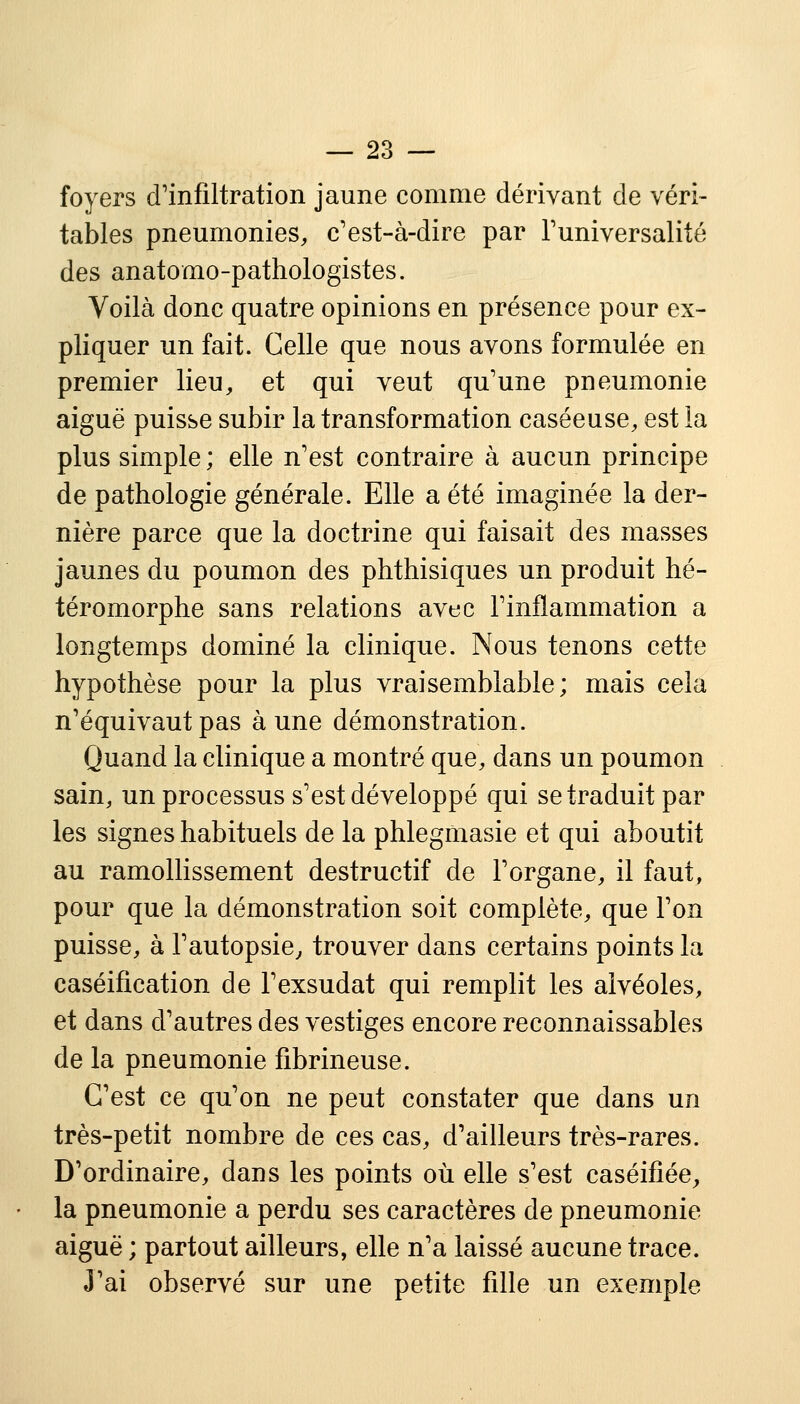 foyers d'infiltration jaune comme dérivant de véri- tables pneumonies, c'est-à-dire par l'universalité des anatomo-pathologistes. Voilà donc quatre opinions en présence pour ex- pliquer un fait. Celle que nous avons formulée en premier lieu, et qui veut qu'une pneumonie aiguë puisse subir la transformation caséeuse, est la plus simple ; elle n'est contraire à aucun principe de pathologie générale. Elle a été imaginée la der- nière parce que la doctrine qui faisait des masses jaunes du poumon des phthisiques un produit hé- téromorphe sans relations avec l'inflammation a longtemps dominé la clinique. Nous tenons cette hypothèse pour la plus vraisemblable; mais cela n'équivaut pas aune démonstration. Quand la clinique a montré que, dans un poumon sain, un processus s'est développé qui se traduit par les signes habituels de la phlegmasie et qui aboutit au ramollissement destructif de l'organe, il faut, pour que la démonstration soit complète, que l'on puisse, à l'autopsie, trouver dans certains points la caséification de l'exsudat qui remplit les alvéoles, et dans d'autres des vestiges encore reconnaissables de la pneumonie fibrineuse. C'est ce qu'on ne peut constater que dans un très-petit nombre de ces cas, d'ailleurs très-rares. D'ordinaire, dans les points où elle s'est caséifiée, la pneumonie a perdu ses caractères de pneumonie aiguë ; partout ailleurs, elle n'a laissé aucune trace. J'ai observé sur une petite fille un exemple