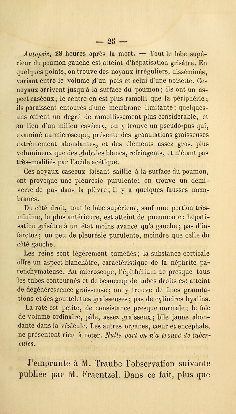 Autopsie, 28 heures après la mort. — Tout le lobe supé- rieur du poumon gauche est atteint d'hépatisation grisâtre. En quelques points, on trouve des noyaux irréguliers, disséminés, variant entre le volume [d'un pois et celui d'une noisette. Ces noyaux arrivent jusqu'à la surface du poumon; ils ont un as- pect caséeux; le centre en est plus ramolli que la périphérie; ils paraissent entourés d'une membrane limitante; quelques- uns offrent un degré de ramollissement plus considérable, et au lieu d'un milieu caséeux, on y trouve un pseudo-pus qui, examiné au microscope, présente des granulations graisseuses extrêmement abondantes, et des éléments assez gros, plus volumineux que des globules blancs, réfringents, et n'étant pas très-modifiés par l'acide acétique. Ces noyaux caséeux faisant saillie à la surface du poumon, ont provoqué une pleurésie purulente; on irouve un demi- verre de pus dans la plèvre ; il y a quelques fausses mem- branes. Du côté droit, tout le lobe supérieur, sauf une portion très- minime, la plus antérieure, est atteint de pneumonie: hépati- sation grisâtre à un état moins avancé qu'à gauche ; pas d'in- farctus; un peu de pleurésie purulente, moindre que celle du côté gauche. Les reins sont légèrement tuméfiés; la substance corticale offre un aspect blanchâtre, caractéristique de la néphrite pa- renchymateuse. Au microscope, l'épithélium de presque tous les tubes contournés et de beaucoup de tubes droits est atteint de dégénérescence graisseuse ; on y trouve de fines granula- tions et des gouttelettes graisseuses; pas de cylindres hyalins. La rate est petite, de consistance presque normale ; le foie de volume ordinaire, pâle, assez graisseux ; bile jaune abon- dante dans la vésicule. Les autres organes, cœur et encéphale, ne présentent rien à noter. Nulle part on n'a trouvé de tuber- cules. J'emprunte à M. Traube l'observation suivante publiée par M. Fraentzel. Dans ce fait, plus que