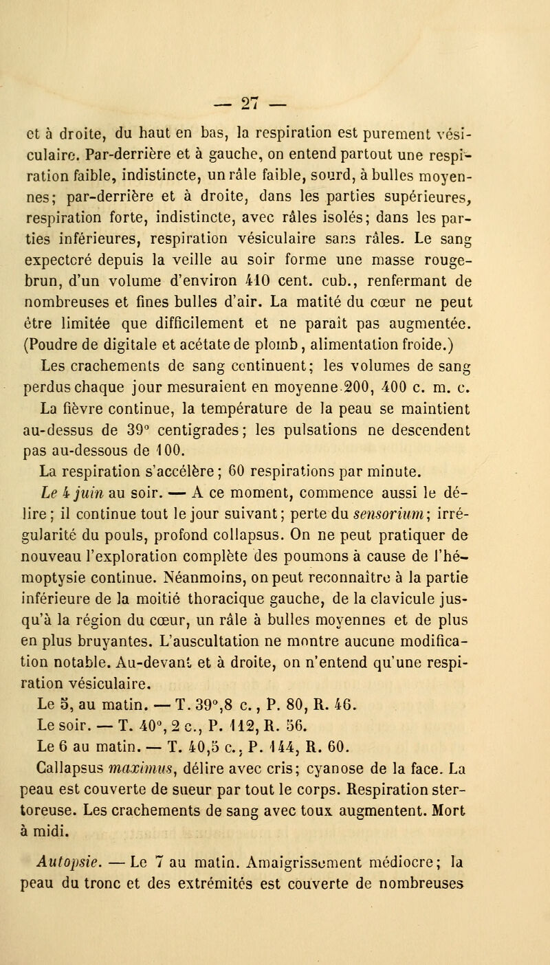 et à droite, du haut en bas, la respiration est purement vési- culaire. Par-derrière et à gauche, on entend partout une respi- ration faible, indistincte, un râle faible, sourd, à bulles moyen- nes; par-derrière et à droite, dans les parties supérieures, respiration forte, indistincte, avec râles isolés; dans les par- ties inférieures, respiration vésiculaire sans râles. Le sang expectoré depuis la veille au soir forme une masse rouge- brun, d'un volume d'environ 410 cent, cub., renfermant de nombreuses et fines bulles d'air. La matité du cœur ne peut être limitée que difficilement et ne paraît pas augmentée. (Poudre de digitale et acétate de plomb, alimentation froide.) Les crachements de sang continuent; les volumes de sang perdus chaque jour mesuraient en moyenne-200, 400 c. m. c. La fièvre continue, la température de la peau se maintient au-dessus de 39° centigrades; les pulsations ne descendent pas au-dessous de 100. La respiration s'accélère ; 60 respirations par minute. Le 4 juin au soir. — A ce moment, commence aussi le dé- lire; il continue tout le jour suivant; perte du sensorium; irré- gularité du pouls, profond collapsus. On ne peut pratiquer de nouveau l'exploration complète des poumons à cause de l'hé- moptysie continue. Néanmoins, on peut reconnaître à la partie inférieure de la moitié thoracique gauche, de la clavicule jus- qu'à la région du cœur, un râle à bulles moyennes et de plus en plus bruyantes. L'auscultation ne montre aucune modifica- tion notable. Au-devant et à droite, on n'entend qu'une respi- ration vésiculaire. Le 5, au matin. — T. 39°,8 c., P. 80, R. 46. Le soir. — T. 40°, 2c, P. 112, R. 56. Le 6 au matin. — T. 40,5 c.. P. 144, R. 60. Callapsus maximus, délire avec cris; cyanose de la face. La peau est couverte de sueur par tout le corps. Respiration ster- toreuse. Les crachements de sang avec toux augmentent. Mort à midi. Autopsie. —Le 7 au matin. Amaigrissement médiocre; la peau du tronc et des extrémités est couverte de nombreuses