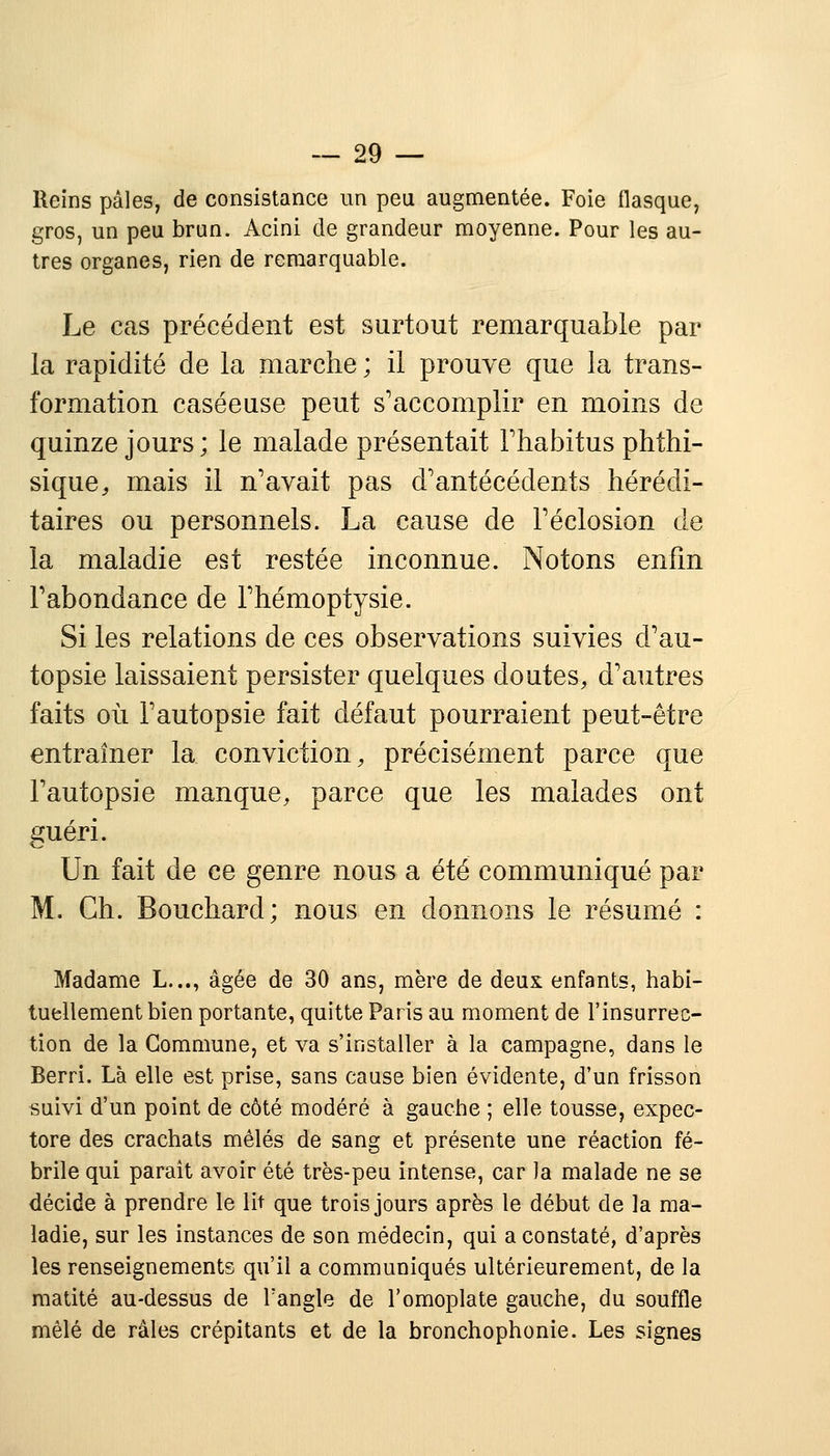 Reins pâles, de consistance un peu augmentée. Foie flasque, gros, un peu brun. Acini de grandeur moyenne. Pour les au- tres organes, rien de remarquable. Le cas précédent est surtout remarquable par la rapidité de la marche ; il prouve que la trans- formation caséeuse peut s'accomplir en moins de quinze jours ; le malade présentait l'habitus phthi- sique, mais il n'avait pas d'antécédents hérédi- taires ou personnels. La cause de l'éclosion de la maladie est restée inconnue. Notons enfin l'abondance de l'hémoptysie. Si les relations de ces observations suivies d'au- topsie laissaient persister quelques doutes, d'autres faits où l'autopsie fait défaut pourraient peut-être entraîner la conviction, précisément parce que l'autopsie manque, parce que les malades ont guéri. Un fait de ce genre nous a été communiqué par M. Ch. Bouchard; nous en donnons le résumé : Madame L..., âgée de 30 ans, mère de deux enfants, habi- tuellement bien portante, quitte Paris au moment de l'insurrec- tion de la Commune, et va s'installer à la campagne, dans le Berri. Là elle est prise, sans cause bien évidente, d'un frisson suivi d'un point de côté modéré à gauche ; elle tousse, expec- tore des crachats mêlés de sang et présente une réaction fé- brile qui paraît avoir été très-peu intense, car la malade ne se décide à prendre le lit que trois jours après le début de la ma- ladie, sur les instances de son médecin, qui a constaté, d'après les renseignements qu'il a communiqués ultérieurement, de la raatité au-dessus de l'angle de l'omoplate gauche, du souffle mêlé de râles crépitants et de la bronchophonie. Les signes