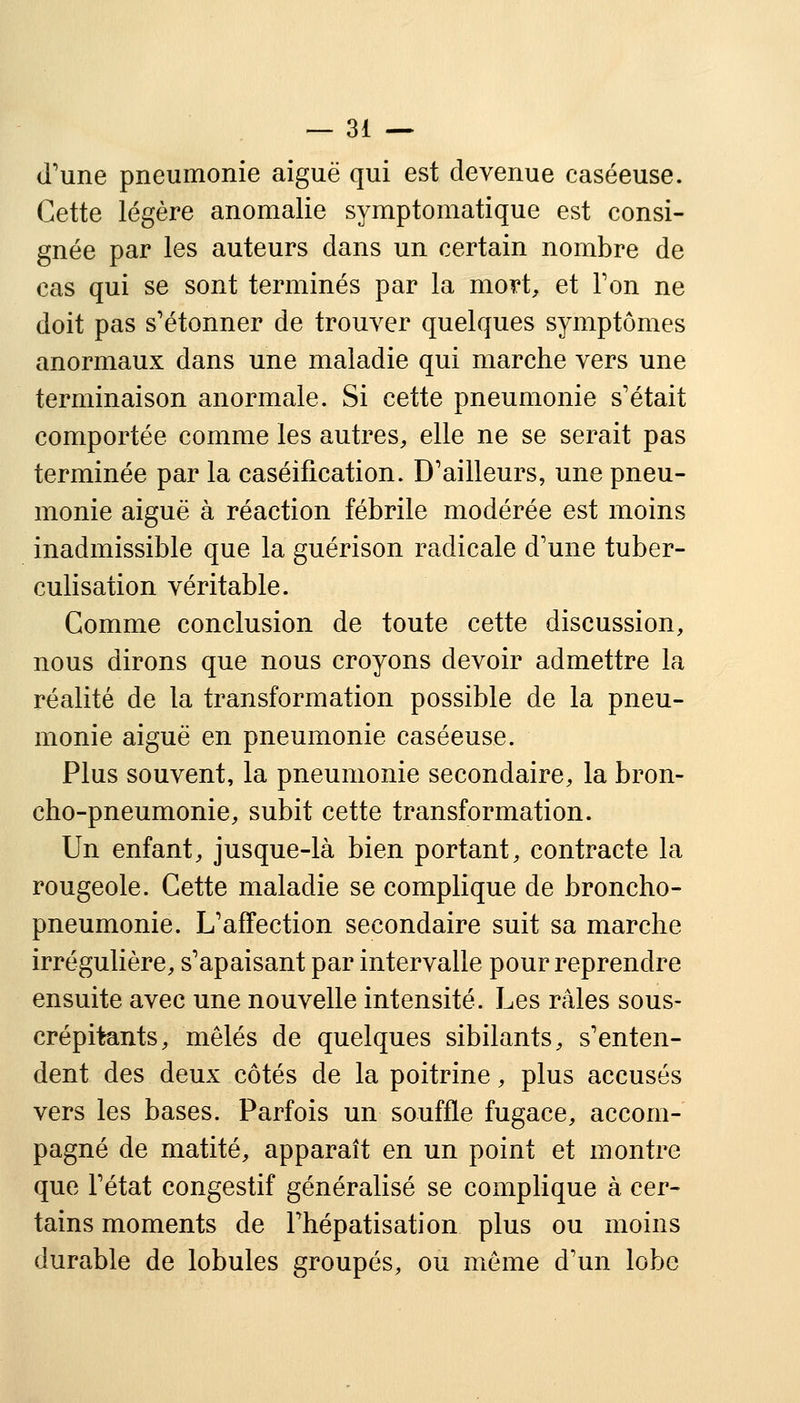 d'une pneumonie aiguë qui est devenue caséeuse. Cette légère anomalie symptomatique est consi- gnée par les auteurs dans un certain nombre de cas qui se sont terminés par la mort, et Ton ne doit pas s'étonner de trouver quelques symptômes anormaux dans une maladie qui marche vers une terminaison anormale. Si cette pneumonie s'était comportée comme les autres, elle ne se serait pas terminée par la caséification. D'ailleurs, une pneu- monie aiguë à réaction fébrile modérée est moins inadmissible que la guérison radicale d'une tuber- culisation véritable. Comme conclusion de toute cette discussion, nous dirons que nous croyons devoir admettre la réalité de la transformation possible de la pneu- monie aiguë en pneumonie caséeuse. Plus souvent, la pneumonie secondaire, la bron- cho-pneumonie, subit cette transformation. Un enfant, jusque-là bien portant, contracte la rougeole. Cette maladie se complique de broncho- pneumonie. L'affection secondaire suit sa marche irrégulière, s'apaisant par intervalle pour reprendre ensuite avec une nouvelle intensité. Les râles sous- crépitants, mêlés de quelques sibilants, s'enten- dent des deux côtés de la poitrine, plus accusés vers les bases. Parfois un souffle fugace, accom- pagné de matité, apparaît en un point et montre que l'état congestif généralisé se complique à cer- tains moments de l'hépatisation plus ou moins durable de lobules groupés, ou même d'un lobe