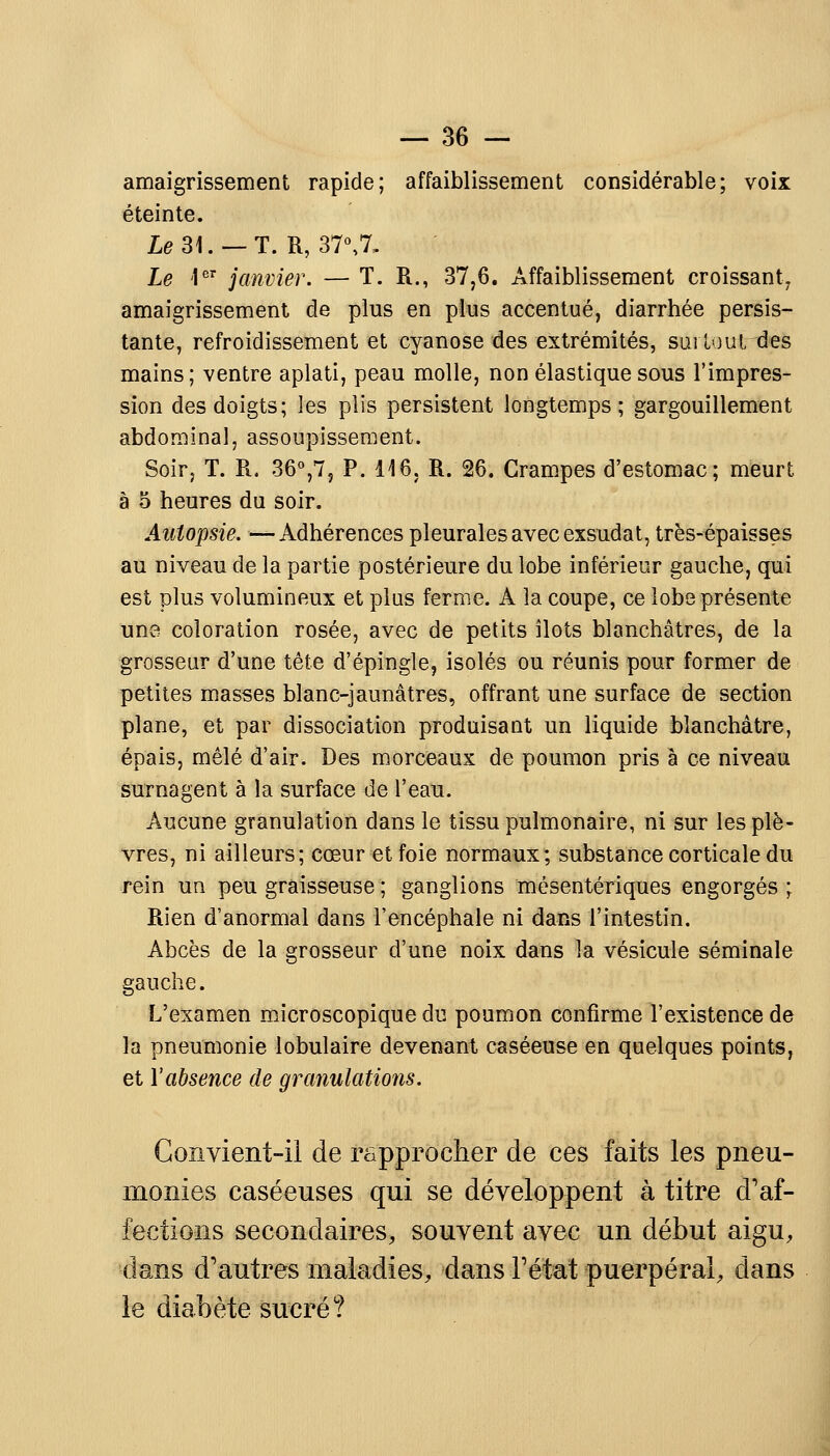 amaigrissement rapide; affaiblissement considérable; voix éteinte. Le 31. — T. R, 37°,7, Le 1er janvier. — T. R., 37,6. Affaiblissement croissant, amaigrissement de plus en plus accentué, diarrhée persis- tante, refroidissement et cyanose des extrémités, surtout des mains; ventre aplati, peau molle, non élastique sous l'impres- sion des doigts; les plis persistent longtemps; gargouillement abdominal, assoupissement. Soir, T. R. 36°,7, P. 116, R. 26. Crampes d'estomac; meurt à 5 heures du soir. Autopsie. —Adhérences pleurales avec exsudât, très-épaisses au niveau de la partie postérieure du lobe inférieur gauche, qui est plus volumineux et plus ferme. A la coupe, ce lobe présente une coloration rosée, avec de petits îlots blanchâtres, de la grosseur d'une tête d'épingle, isolés ou réunis pour former de petites masses blanc-jaunâtres, offrant une surface de section plane, et par dissociation produisant un liquide blanchâtre, épais, mêlé d'air. Des morceaux de poumon pris à ce niveau surnagent à la surface de l'eau. Aucune granulation dans le tissu pulmonaire, ni sur les plè- vres, ni ailleurs; cœur et foie normaux; substance corticale du rein un peu graisseuse ; ganglions mésentériques engorgés ; Rien d'anormal dans l'encéphale ni dans l'intestin. Abcès de la grosseur d'une noix dans la vésicule séminale gauche. L'examen microscopique du poumon confirme l'existence de la pneumonie lobulaire devenant caséeuse en quelques points, et l'absence de granulations. Convient-il de rapprocher de ces faits les pneu- monies caséeuses qui se développent à titre d'af- fections secondaires, souvent avec un début aigu, dans d'autres maladies, dans F état puerpéral, dans le diabète sucré?