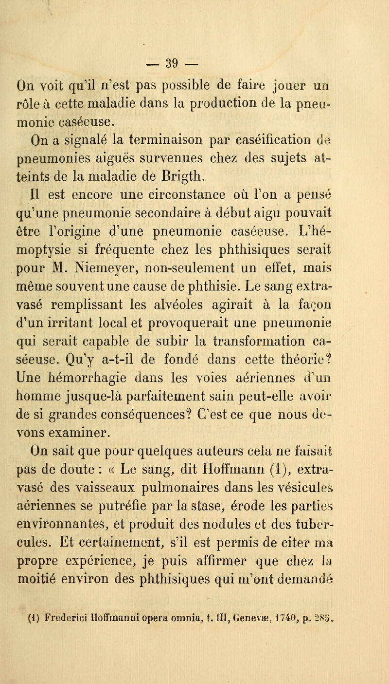 On voit qu'il n'est pas possible de faire jouer un rôle à cette maladie dans la production de la pneu- monie caséeuse. On a signalé la terminaison par caséification de pneumonies aiguës survenues chez des sujets at- teints de la maladie de Brigth. Il est encore une circonstance où Ton a pensé qu'une pneumonie secondaire à début aigu pouvait être l'origine d'une pneumonie caséeuse. L'hé- moptysie si fréquente chez les phthisiques serait pour M. Niemeyer, non-seulement un effet, mais même souvent une cause de phthisie. Le sang extra- vasé remplissant les alvéoles agirait à la façon d'un irritant local et provoquerait une pneumonie qui serait capable de subir la transformation ca- séeuse. Qu'y a-t-il de fondé dans cette théorie? Une hémorrhagie dans les voies aériennes d'un homme jusque-là parfaitement sain peut-elle avoir de si grandes conséquences? C'est ce que nous de- vons examiner. On sait que pour quelques auteurs cela ne faisait pas de doute : ce Le sang, dit Hoffmann (1), extra- vase des vaisseaux pulmonaires dans les vésicules aériennes se putréfie par la stase, érode les parties environnantes, et produit des nodules et des tuber- cules. Et certainement, s'il est permis de citer ma propre expérience, je puis affirmer que chez la moitié environ des phthisiques qui m'ont demandé (1) Frederici Hoffmanni opéra omnia, t. III, Genevœ, 1740, p. 285.