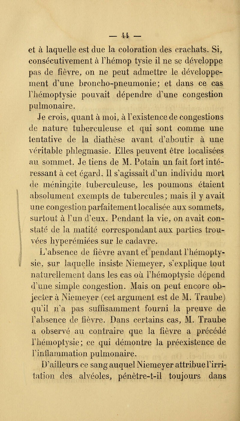 et à laquelle est due la coloration des crachats. Si, consécutivement à Fhémop tysie il ne se développe pas de fièvre, on ne peut admettre le développe- ment d'une broncho-pneumonie; et dans ce cas l'hémoptysie pouvait dépendre d'une congestion pulmonaire. Je crois, quant à moi, à l'existence de congestions de nature tuberculeuse et qui sont comme une tentative de la diathèse avant d'aboutir à une véritable phlegmasie. Elles peuvent être localisées au sommet. Je tiens de M. Potain un fait fort inté- ressant à cet égard, il s'agissait d'un individu mort de méningite tuberculeuse, les poumons étaient absolument exempts de tubercules ; mais il y avait une congestion parfaitement localisée aux sommets, surtout à l'un d'eux. Pendant la vie, on avait con- staté de la matité correspondant aux parties trou- vées hyperémiées sur le cadavre. L'absence de fièvre avant et pendant l'hémopty- sie, sur laquelle insiste Niemeyer, s'explique tout naturellement dans les cas où l'hémoptysie dépend d'une simple congestion. Mais on peut encore ob- jecter à Niemeyer (cet argument est de M. Traube) qu'il n'a pas suffisamment fourni la preuve de l'absence de fièvre. Dans certains cas, M. Traube a observé au contraire que la fièvre a précédé l'hémoptysie; ce qui démontre la préexistence de 1inflammation pulmonaire. D'ailleurs ce sang auquel Niemeyer attribue l'irri- tation des alvéoles, pénètre-t-il toujours dans