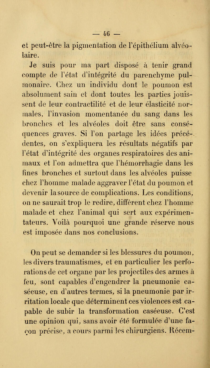 et peut-être la pigmentation de l'épithéliuni alvéo- laire. Je suis pour ma part disposé à tenir grand compte de l'état d'intégrité du parenchyme pul- monaire. Chez un individu dont le poumon est absolument sain et dont toutes les parties jouis- sent de leur contractilité et de leur élasticité nor- males, Finvasion momentanée du sang dans les bronches et les alvéoles doit être sans consé- quences graves. Si Ton partage les idées précé-. dentés, on s'expliquera les résultats négatifs par Fétat d'intégrité des organes respiratoires des ani- maux et l'on admettra que Fhémorrhagie dans les fines bronches et surtout dans les alvéoles puisse chez l'homme malade aggraver l'état du poumon et devenir la source de complications. Les conditions, on ne saurait trop le redire, diffèrent chez l'homme malade et chez l'animal qui sert aux expérimen- tateurs. Voilà pourquoi une grande réserve nous est imposée dans nos conclusions. On peut se demander si les blessures du poumon, les divers traumatismes, et en particulier les perfo- rations de cet organe par les projectiles des armes à feu, sont capables d'engendrer la pneumonie ca- séeuse, en d'autres termes, si la pneumonie par ir- ritation locale que déterminent ces violences est ca- pable de subir la transformation caséeuse. C'est une opinion qui, sans avoir été formulée d'une fa- çon précise, a cours parmi les chirurgiens. Récem-