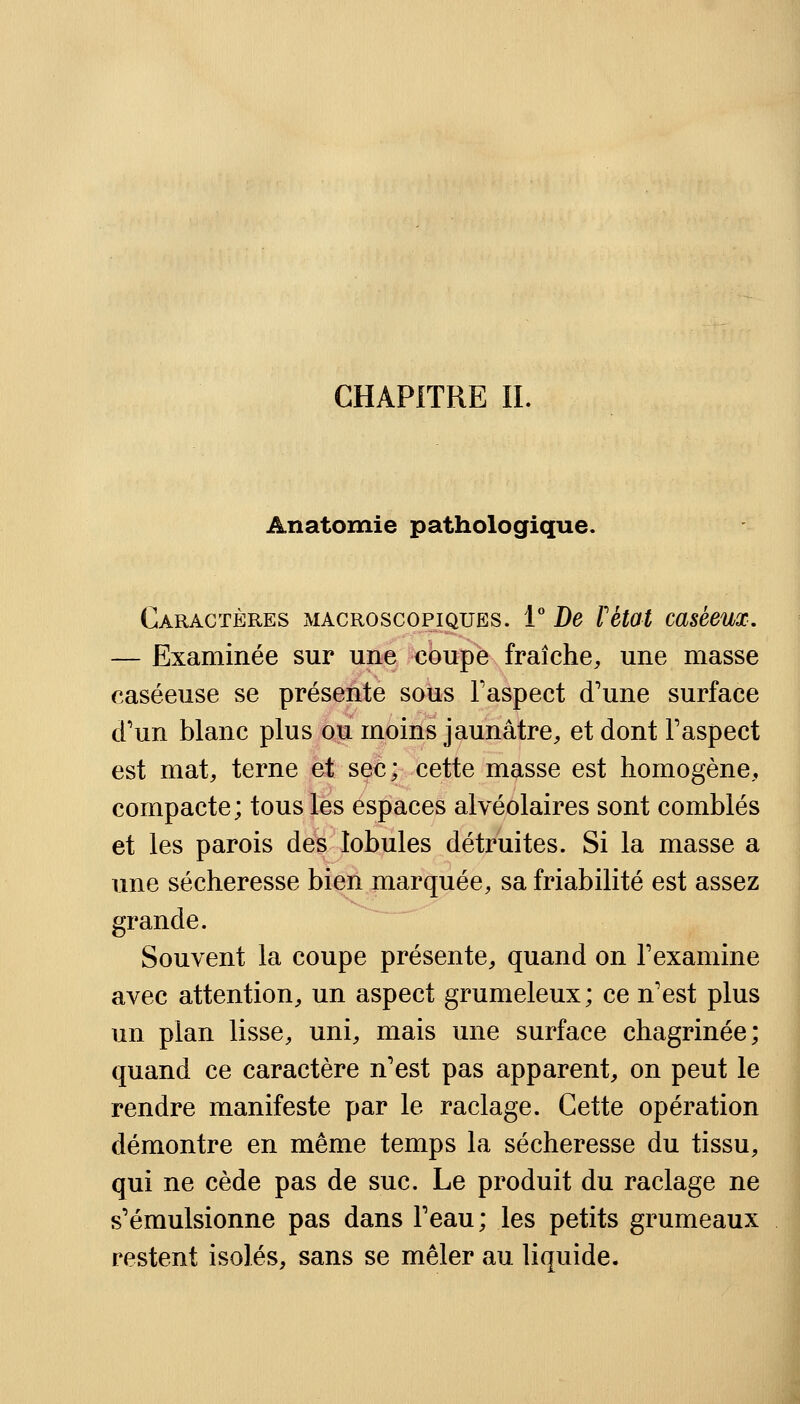 CHAPITRE IL Anatomie pathologique. Caractères macroscopiques. 1° De Fêtai casèeux. — Examinée sur une coupe fraîche, une masse caséeuse se présente sous l'aspect d'une surface d'un blanc plus ou moins jaunâtre, et dont l'aspect est mat, terne et sec; cette masse est homogène, compacte; tous les espaces alvéolaires sont comblés et les parois des lobules détruites. Si la masse a une sécheresse bien marquée, sa friabilité est assez grande. Souvent la coupe présente, quand on l'examine avec attention, un aspect grumeleux; ce n'est plus un plan lisse, uni, mais une surface chagrinée; quand ce caractère n'est pas apparent, on peut le rendre manifeste par le raclage. Cette opération démontre en même temps la sécheresse du tissu, qui ne cède pas de suc. Le produit du raclage ne s'émulsionne pas dans l'eau; les petits grumeaux restent isolés, sans se mêler au liquide.