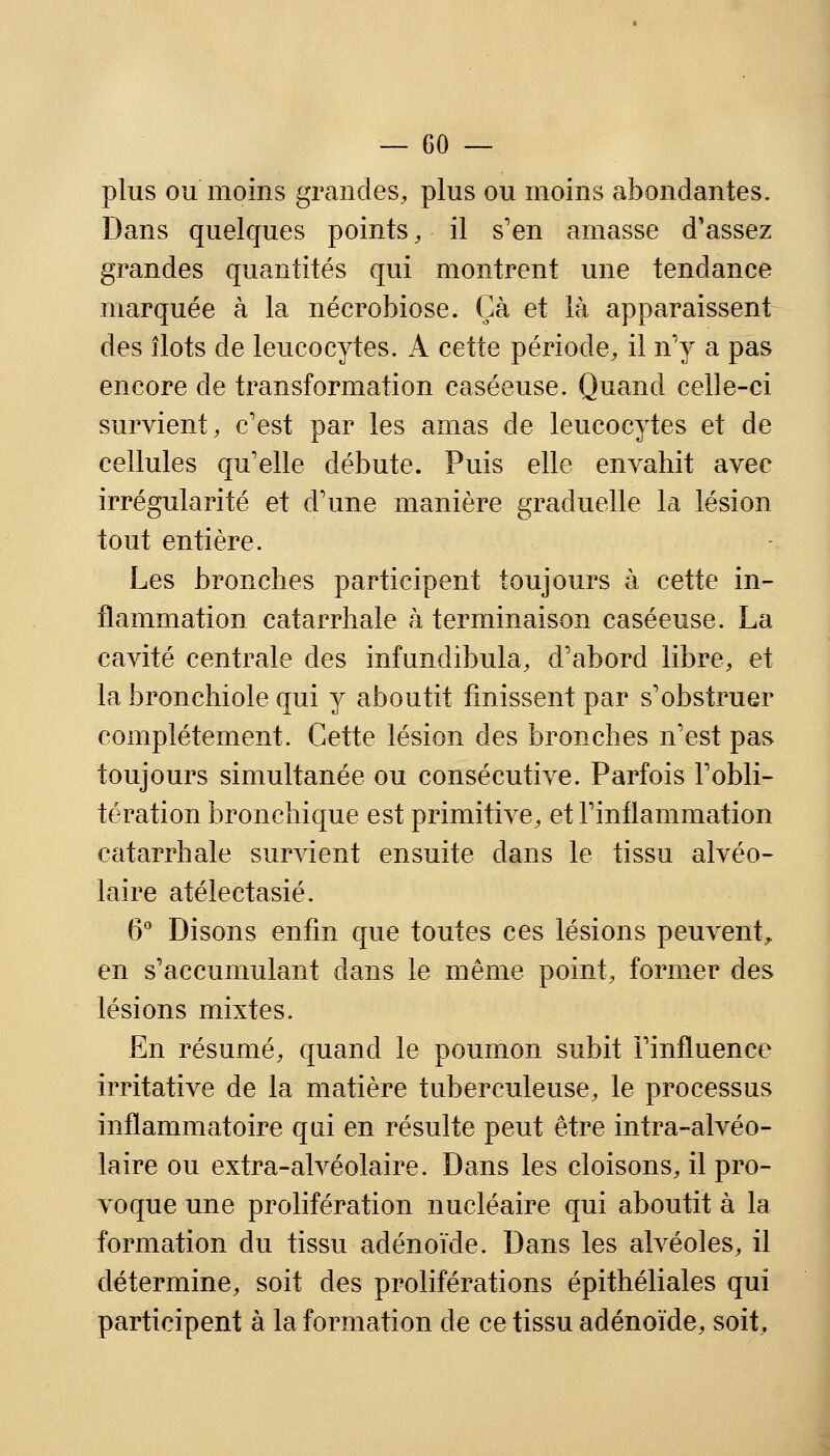 plus ou moins grandes, plus ou moins abondantes. Dans quelques points, il s'en amasse d'assez grandes quantités qui montrent une tendance marquée à la nécrobiose. Çà et là apparaissent des îlots de leucocytes. A cette période, il n'y a pas encore de transformation caséeuse. Quand celle-ci survient, c'est par les amas de leucocytes et de cellules qu'elle débute. Puis elle envahit avec irrégularité et d'une manière graduelle la lésion tout entière. Les bronches participent toujours à cette in- flammation catarrhale à terminaison caséeuse. La cavité centrale des infundibula, d'abord libre, et la bronchiole qui y aboutit finissent par s'obstruer complètement. Cette lésion des bronches n'est pas toujours simultanée ou consécutive. Parfois l'obli- tération bronchique est primitive, et l'inflammation catarrhale survient ensuite dans le tissu alvéo- laire atélectasié. 6° Disons enfin que toutes ces lésions peuvent,, en s'accumulant dans le même point, former des lésions mixtes. En résumé, quand le poumon subit l'influence irritative de la matière tuberculeuse, le processus inflammatoire qui en résulte peut être infra-alvéo- laire ou extra-alvéolaire. Dans les cloisons, il pro- voque une prolifération nucléaire qui aboutit à la formation du tissu adénoïde. Dans les alvéoles, il détermine, soit des proliférations épithéliales qui participent à la formation de ce tissu adénoïde, soit.