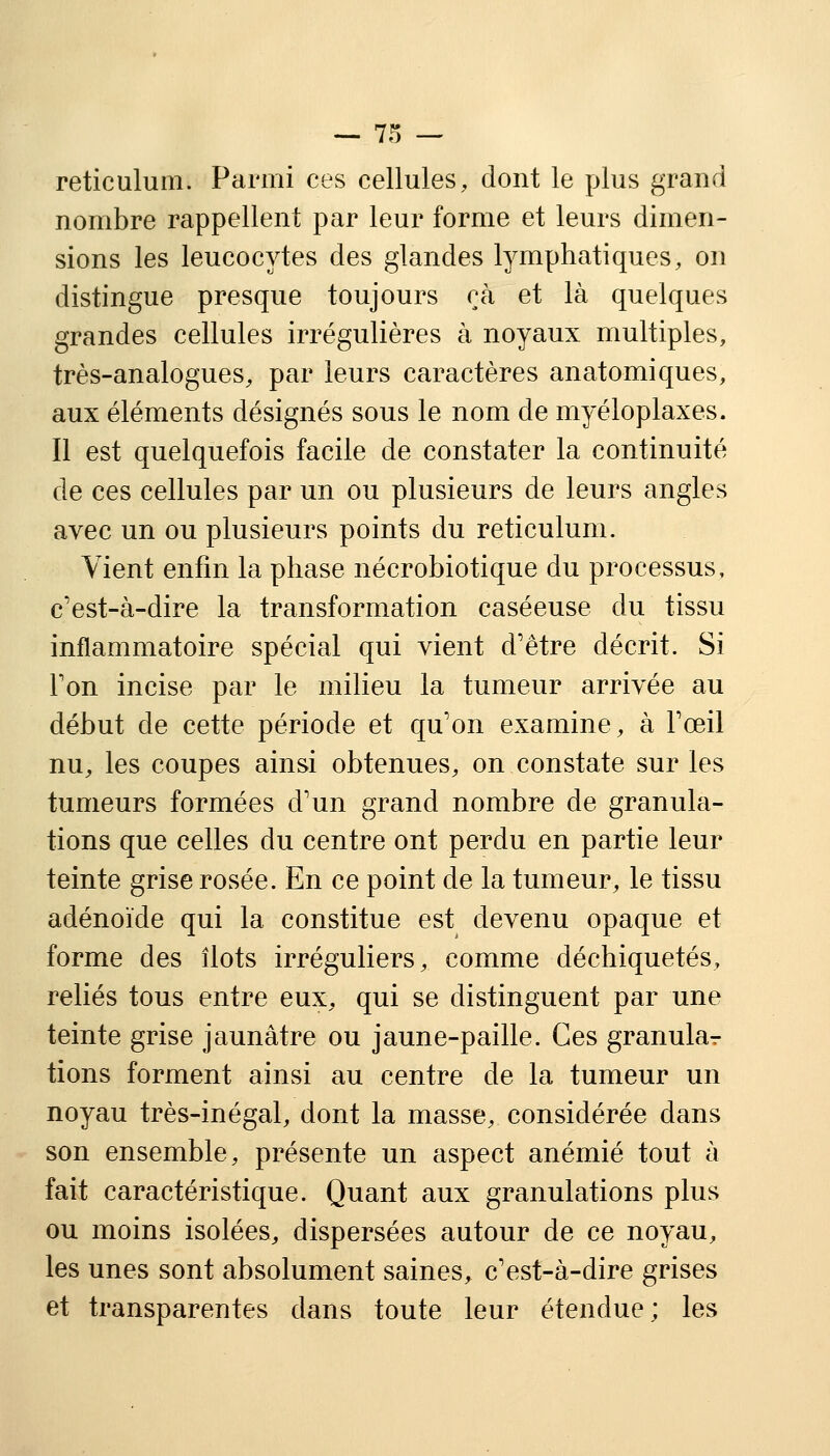 reticulum. Parmi ces cellules, dont le plus grand nombre rappellent par leur forme et leurs dimen- sions les leucocytes des glandes lymphatiques, on distingue presque toujours çà et là quelques grandes cellules irrégulières à noyaux multiples, très-analogues, par leurs caractères anatomiques, aux éléments désignés sous le nom de myéloplaxes. Il est quelquefois facile de constater la continuité de ces cellules par un ou plusieurs de leurs angles avec un ou plusieurs points du reticulum. Vient enfin la phase nécrobiotique du processus, c'est-à-dire la transformation caséeuse du tissu inflammatoire spécial qui vient d'être décrit. Si Ton incise par le milieu la tumeur arrivée au début de cette période et qu'on examine, à l'œil nu, les coupes ainsi obtenues, on constate sur les tumeurs formées d'un grand nombre de granula- tions que celles du centre ont perdu en partie leur teinte grise rosée. En ce point de la tumeur, le tissu adénoïde qui la constitue est devenu opaque et forme des îlots irréguliers, comme déchiquetés, reliés tous entre eux, qui se distinguent par une teinte grise jaunâtre ou jaune-paille. Ces granular tions forment ainsi au centre de la tumeur un noyau très-inégal, dont la masse, considérée dans son ensemble, présente un aspect anémié tout à fait caractéristique. Quant aux granulations plus ou moins isolées, dispersées autour de ce noyau, les unes sont absolument saines, c'est-à-dire grises et transparentes dans toute leur étendue; les