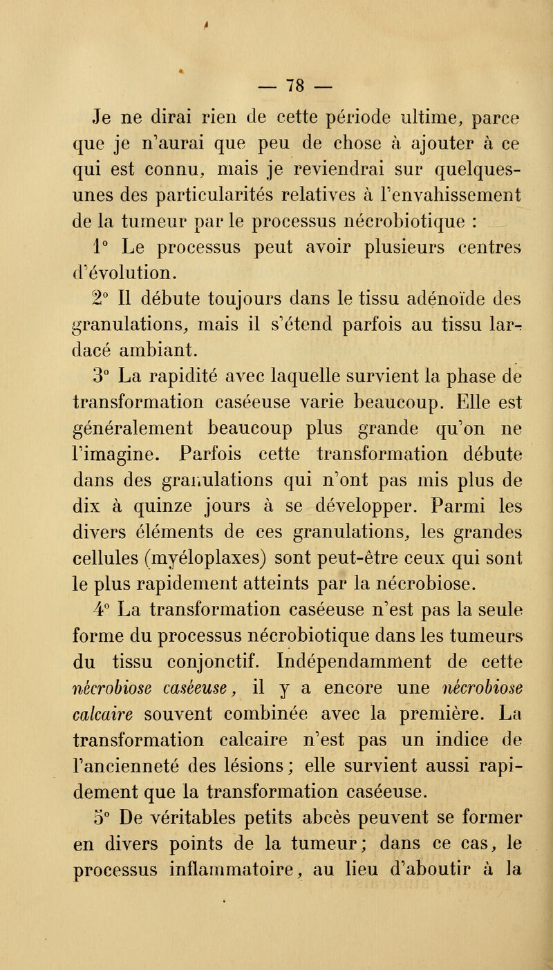 Je ne dirai rien de cette période ultime, parce que je n'aurai que peu de chose à ajouter à ce qui est connu, mais je reviendrai sur quelques- unes des particularités relatives à l'envahissement de la tumeur par le processus nécrobiotique : 1° Le processus peut avoir plusieurs centres d'évolution. 2° Il débute toujours dans le tissu adénoïde des granulations, mais il s'étend parfois au tissu lar^ dacé ambiant. 3° La rapidité avec laquelle survient la phase de transformation caséeuse varie beaucoup. Elle est généralement beaucoup plus grande qu'on ne l'imagine. Parfois cette transformation débute dans des granulations qui n'ont pas mis plus de dix à quinze jours à se développer. Parmi les divers éléments de ces granulations, les grandes cellules (myéloplaxes) sont peut-être ceux qui sont le plus rapidement atteints par la nécrobiose. 4° La transformation caséeuse n'est pas la seule forme du processus nécrobiotique dans les tumeurs du tissu conjonctif. Indépendamment de cette nécrobiose caséeuse, il y a encore une nécrobiose calcaire souvent combinée avec la première. La transformation calcaire n'est pas un indice de l'ancienneté des lésions ; elle survient aussi rapi- dement que la transformation caséeuse. 5° De véritables petits abcès peuvent se former en divers points de la tumeur; dans ce cas, le processus inflammatoire, au lieu d'aboutir à la