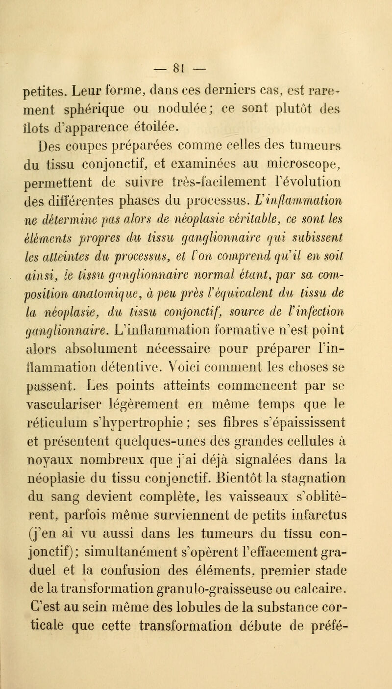 petites. Leur forme, dans ces derniers cas, est rare- ment sphérique ou nodulée; ce sont plutôt des, îlots d'apparence étoilée. Des coupes préparées comme celles des tumeurs du tissu conjonctif, et examinées au microscope, permettent de suivre très-facilement révolution des différentes phases du processus. Linflammation ne détermine pas alors de néoplasie véritable, ce sont les éléments propres du tissu ganglionnaire qui subissent les atteintes du processus, et Von comprend qii il en soit ainsi, le tissu ganglionnaire normal étant, par sa com- position anatomique, à peu près l'équivalent du tissu de la néoplasie, du tissu conjonctif, source de l'infection ganglionnaire. L'inflammation formative n'est point alors absolument nécessaire pour préparer l'in- flammation détentive. Voici comment les choses se passent. Les points atteints commencent par se vasculariser légèrement en même temps que le réticulum s'hypertrophie ; ses fibres s'épaississent et présentent quelques-unes des grandes cellules à noyaux nombreux que j'ai déjà signalées dans la néoplasie du tissu conjonctif. Bientôt la stagnation du sang devient complète, les vaisseaux s'oblitè- rent, parfois même surviennent de petits infarctus (j'en ai vu aussi dans les tumeurs du tissu con- jonctif); simultanément s'opèrent l'effacement gra- duel et la confusion des éléments, premier stade de la transformation granulo-graisseuse ou calcaire. C'est au sein même des lobules de la substance cor- ticale que cette transformation débute de préfé-