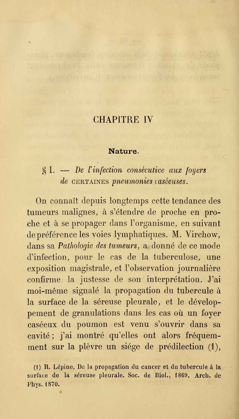 CHAPITRE IV Nature. § I. — De F infection consécutive aux foyers de certaines pneumonies caséeuses. On connaît depuis longtemps cette tendance des tumeurs malignes, à s'étendre de proche en pro- che et à se propager dans l'organisme, en suivant de préférence les voies lymphatiques. M. Virchow, dans sa Pathologie des tumeurs, a donné de ce mode d'infection, pour le cas de la tuberculose, une exposition magistrale, et l'observation journalière confirme la justesse de son interprétation. J'ai moi-même signalé la propagation du tubercule à la surface de la séreuse pleurale, et le dévelop- pement de granulations dans les cas où un foyer caséeux du poumon est venu s'ouvrir dans sa cavité ; j'ai montré qu'elles ont alors fréquem- ment sur la plèvre un siège de prédilection (1), (1) R. Lépine, De la propagation du cancer et du tubercule à la surface de la séreuse pleurale. Soc. de Biol., 1869. Arch. de Phvs. 1870.