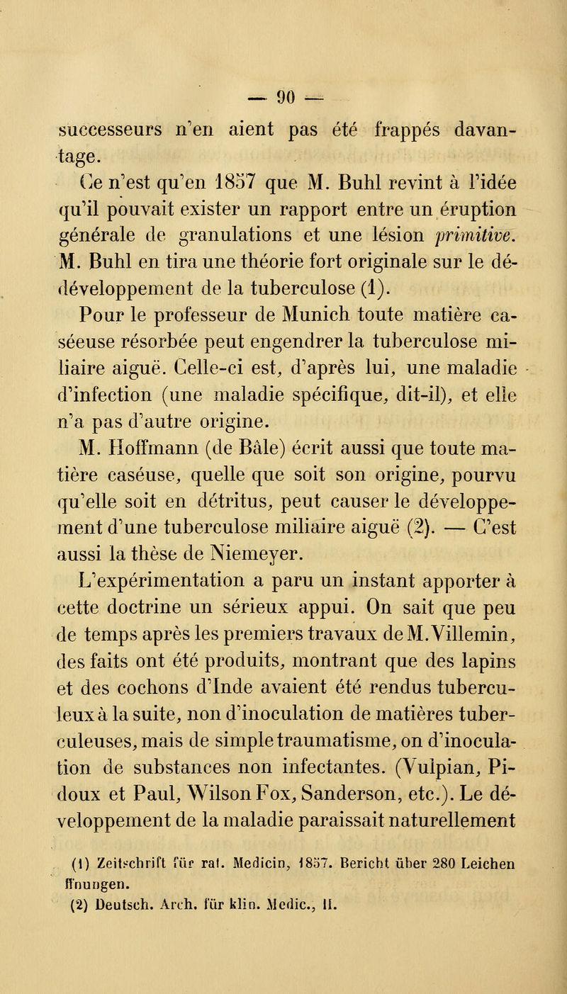 successeurs n'en aient pas été frappés davan- tage. Ce n'est qu'en 1857 que M. Buhl revint à l'idée qu'il pouvait exister un rapport entre un éruption générale de granulations et une lésion primitive. M. Buhl en tira une théorie fort originale sur le dé- développement de la tuberculose (1). Pour le professeur de Munich toute matière ca- séeuse résorbée peut engendrer la tuberculose mi- liaire aiguë. Celle-ci est, d'après lui, une maladie d'infection (une maladie spécifique, dit-il), et elle n'a pas d'autre origine. M. Hoffmann (de Baie) écrit aussi que toute ma- tière caséuse, quelle que soit son origine, pourvu qu'elle soit en détritus, peut causer le développe- ment d'une tuberculose miliaire aiguë (2). — C'est aussi la thèse de Niemeyer. L'expérimentation a paru un instant apporter à cette doctrine un sérieux appui. On sait que peu de temps après les premiers travaux deM.Villemin, des faits ont été produits, montrant que des lapins et des cochons d'Inde avaient été rendus tubercu- leux à la suite, non d'inoculation de matières tuber- culeuses, mais de simple traumatisme, on d'inocula- tion de substances non infectantes. (Vulpian, Pi- doux et Paul, WilsonFox, Sanderson, etc.). Le dé- veloppement de la maladie paraissait naturellement (1) Zeitschrift fur rai. Medicin, J857. Bericht ùber 280 Leichen flnungen. (2) Deutsch. Arch. fur klin. Medic, II.
