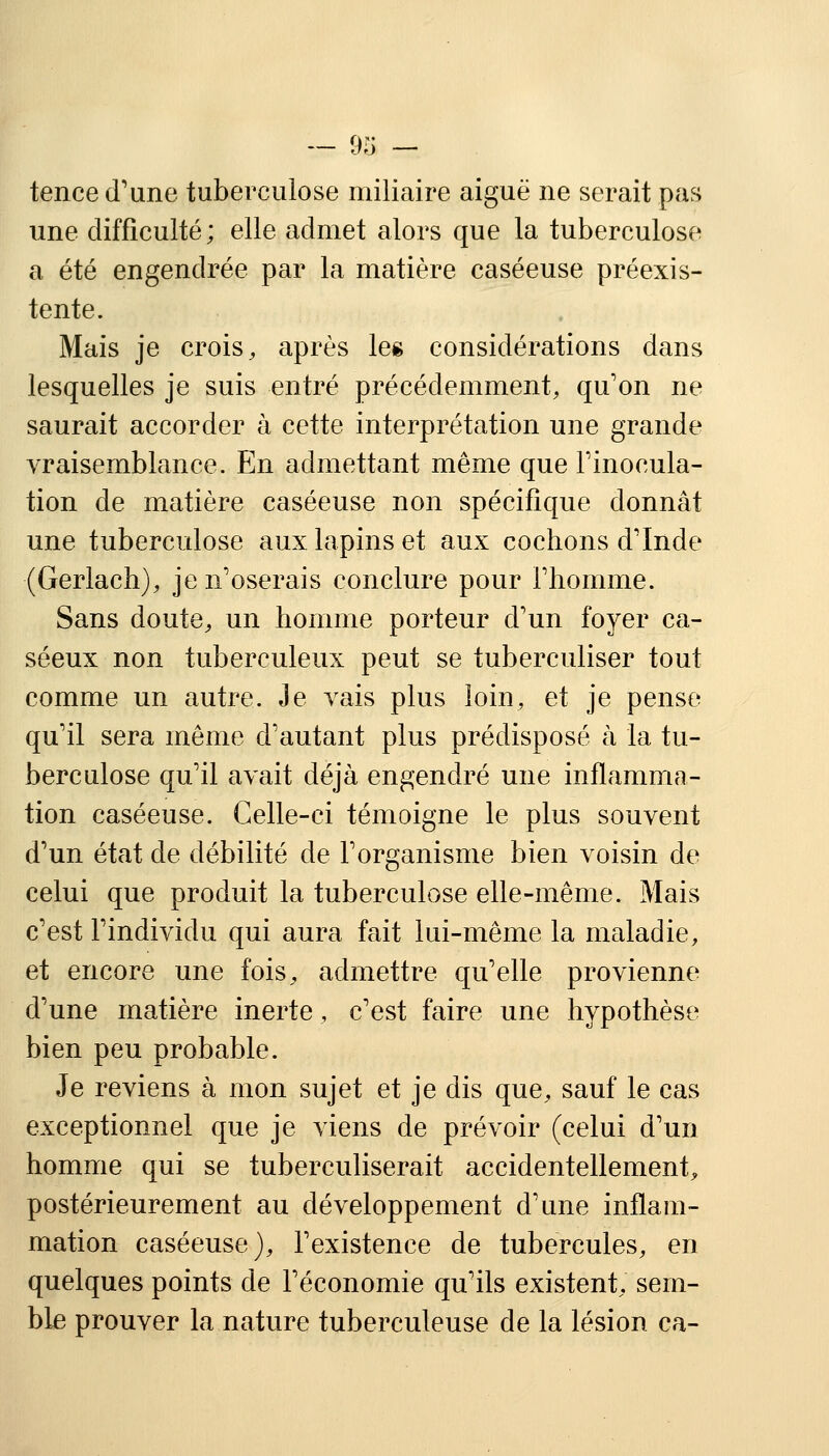 tence d'une tuberculose miliaire aiguë ne serait pas une difficulté; elle admet alors que la tuberculose a été engendrée par la matière caséeuse préexis- tente. Mais je crois, après les considérations dans lesquelles je suis entré précédemment, qu'on ne saurait accorder à cette interprétation une grande vraisemblance. En admettant même que l'inocula- tion de matière caséeuse non spécifique donnât une tuberculose aux lapins et aux cochons d'Inde (Gerlach), je n'oserais conclure pour l'homme. Sans doute, un homme porteur d'un foyer ca- séeux non tuberculeux peut se tuberculiser tout comme un autre. Je vais plus loin, et je pense qu'il sera même d'autant plus prédisposé à la tu- berculose qu'il avait déjà engendré une inflamma- tion caséeuse. Celle-ci témoigne le plus souvent d'un état de débilité de l'organisme bien voisin de celui que produit la tuberculose elle-même. Mais c'est l'individu qui aura fait lui-même la maladie, et encore une fois, admettre qu'elle provienne d'une matière inerte, c'est faire une hypothèse bien peu probable. Je reviens à mon sujet et je dis que, sauf le cas exceptionnel que je viens de prévoir (celui d'un homme qui se tuberculiserait accidentellement, postérieurement au développement d'une inflam- mation caséeuse), l'existence de tubercules, en quelques points de l'économie qu'ils existent, sem- ble prouver la nature tuberculeuse de la lésion ca-