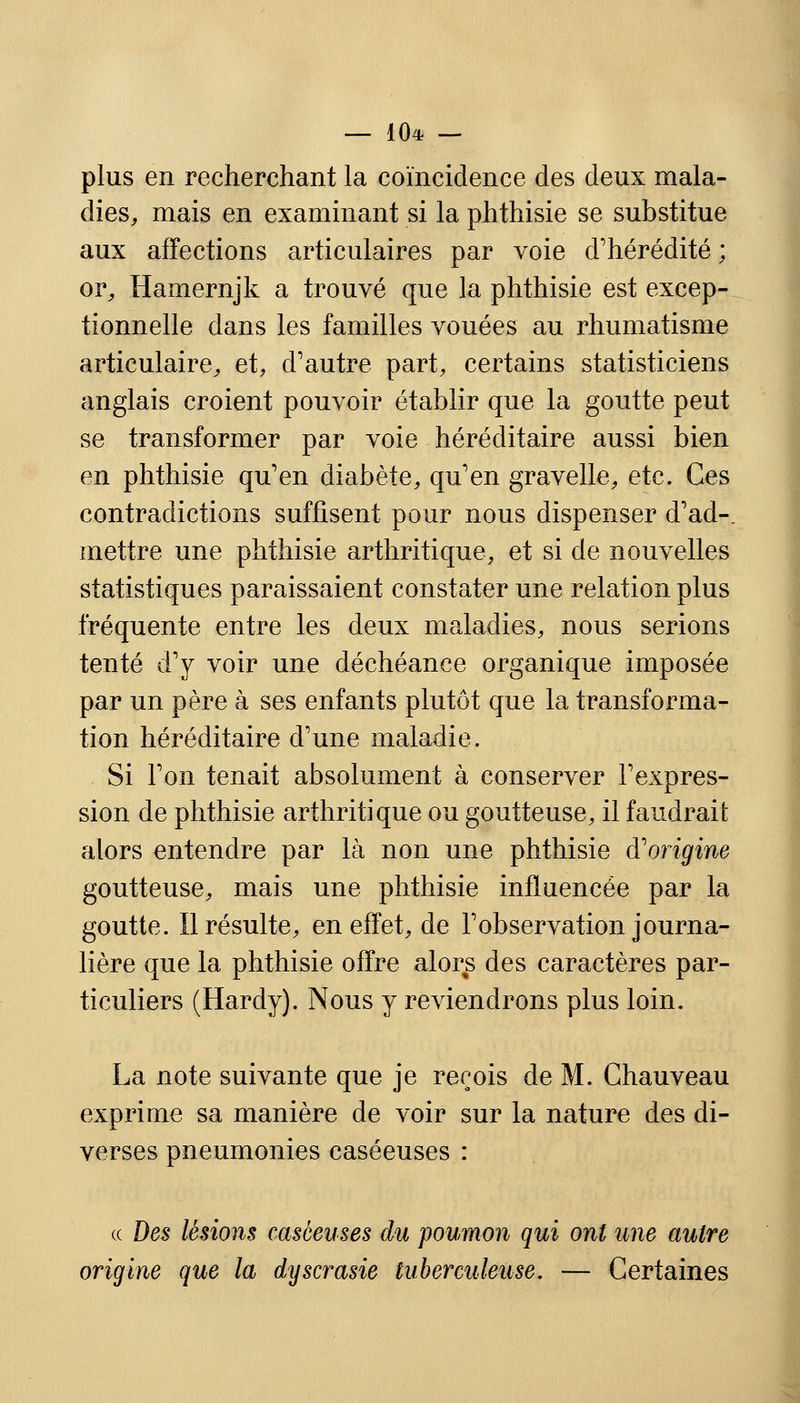 — 10* — plus en recherchant la coïncidence des deux mala- dies, mais en examinant si la phthisie se substitue aux affections articulaires par voie d'hérédité ; or, Hamernjk a trouvé que la phthisie est excep- tionnelle dans les familles vouées au rhumatisme articulaire, et, d'autre part, certains statisticiens anglais croient pouvoir établir que la goutte peut se transformer par voie héréditaire aussi bien en phthisie qu'en diabète, qu'en gravelle, etc. Ces contradictions suffisent pour nous dispenser d'ad-, mettre une phthisie arthritique, et si de nouvelles statistiques paraissaient constater une relation plus fréquente entre les deux maladies, nous serions tenté d'y voir une déchéance organique imposée par un père à ses enfants plutôt que la transforma- tion héréditaire d'une maladie. Si l'on tenait absolument à conserver l'expres- sion de phthisie arthritique ou goutteuse, il faudrait alors entendre par là non une phthisie d'origine goutteuse, mais une phthisie influencée par la goutte. Il résulte, en effet, de l'observation journa- lière que la phthisie offre alors des caractères par- ticuliers (Hardy). Nous y reviendrons plus loin. La note suivante que je reçois de M. Ghauveau exprime sa manière de voir sur la nature des di- verses pneumonies caséeuses : a Des lésions caséeuses du poumon qui ont une autre origine que la dyscrasie tuberculeuse. — Certaines