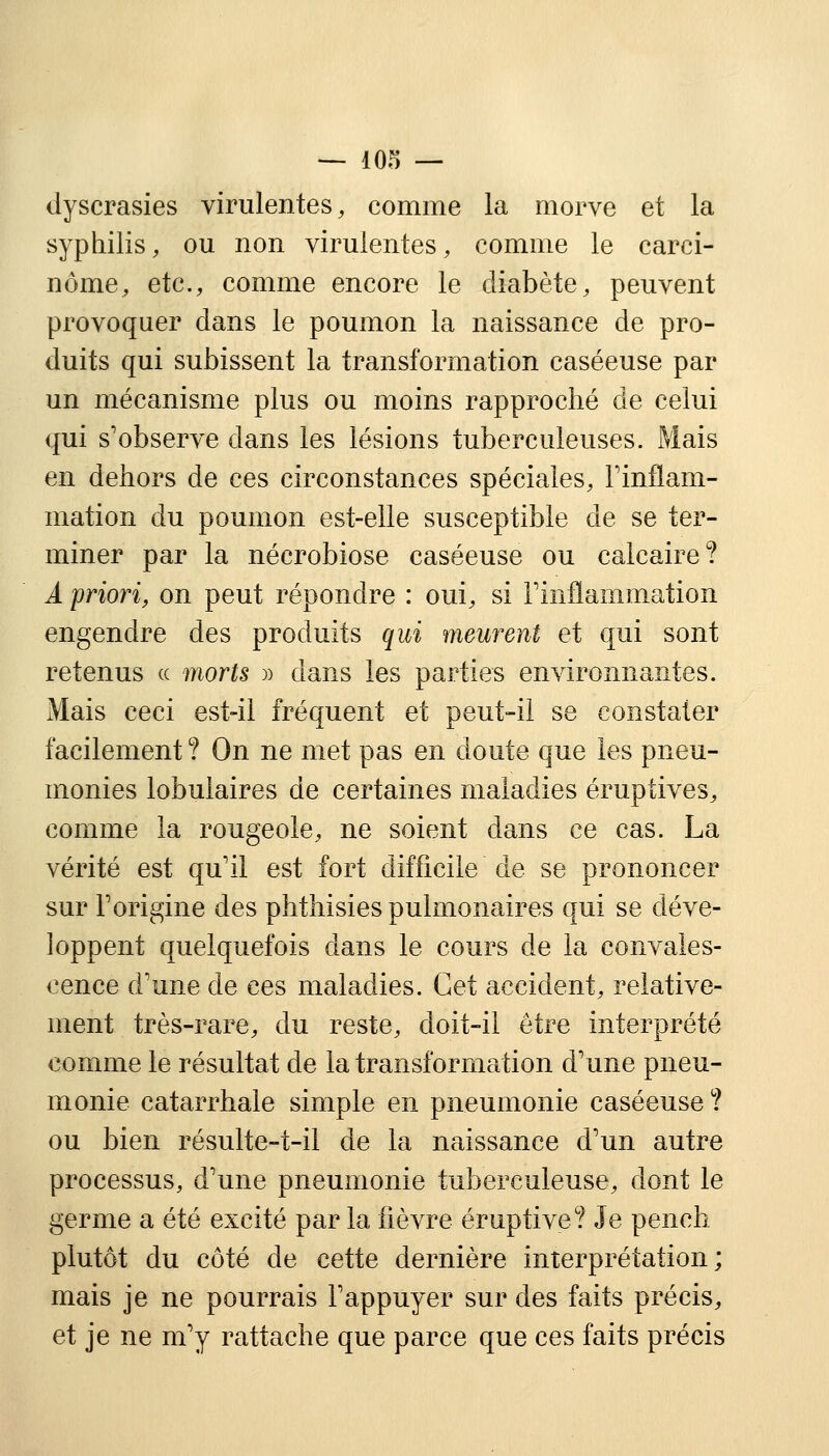 dyscrasies virulentes, comme la morve et la syphilis, ou non virulentes, comme le carci- nome, etc., comme encore le diabète, peuvent provoquer dans le poumon la naissance de pro- duits qui subissent la transformation caséeuse par un mécanisme plus ou moins rapproché de celui qui s'observe dans les lésions tuberculeuses. Mais en dehors de ces circonstances spéciales, l'inflam- mation du poumon est-elle susceptible de se ter- miner par la nécrobiose caséeuse ou calcaire? A priori, on peut répondre : oui, si l'inflammation engendre des produits qui meurent et qui sont retenus « morts » dans les parties environnantes. Mais ceci est-il fréquent et peut-il se constater facilement ? On ne met pas en doute que les pneu- monies lobulaires de certaines maladies éruptives, comme la rougeole, ne soient dans ce cas. La vérité est qu'il est fort difficile de se prononcer sur l'origine des phthisies pulmonaires qui se déve- loppent quelquefois dans le cours de la convales- cence d'une de ces maladies. Cet accident, relative- ment très-rare, du reste, doit-il être interprété comme le résultat de la transformation d'une pneu- monie catarrhale simple en pneumonie caséeuse? ou bien résulte-t-il de la naissance d'un autre processus, d'une pneumonie tuberculeuse, dont le germe a été excité par la fièvre éruptive? Je pench plutôt du côté de cette dernière interprétation; mais je ne pourrais l'appuyer sur des faits précis, et je ne m'y rattache que parce que ces faits précis