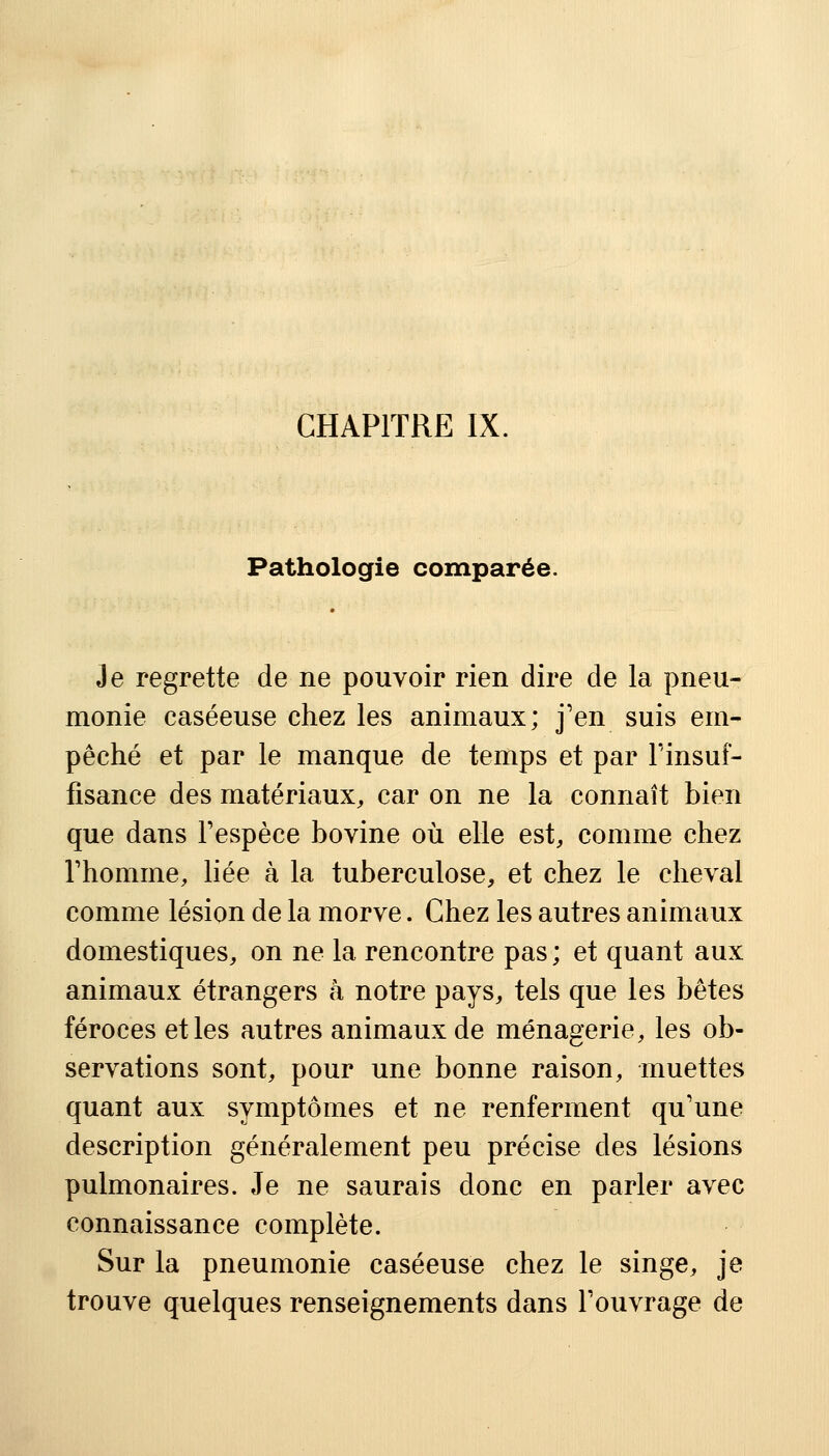 Pathologie comparée. Je regrette de ne pouvoir rien dire de la pneu- monie caséeuse chez les animaux; j'en suis em- pêché et par le manque de temps et par l'insuf- fisance des matériaux, car on ne la connaît bien que dans l'espèce bovine où elle est, comme chez l'homme, liée à la tuberculose, et chez le cheval comme lésion de la morve. Chez les autres animaux domestiques, on ne la rencontre pas ; et quant aux animaux étrangers à notre pays, tels que les bêtes féroces et les autres animaux de ménagerie, les ob- servations sont, pour une bonne raison, muettes quant aux symptômes et ne renferment qu'une description généralement peu précise des lésions pulmonaires. Je ne saurais donc en parler avec connaissance complète. Sur la pneumonie caséeuse chez le singe, je trouve quelques renseignements dans l'ouvrage de
