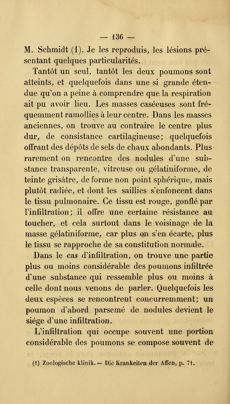M. Schmidt (1). Je les reproduis, les lésions pré- sentant quelques particularités. Tantôt un seul, tantôt les deux poumons sont atteints, et quelquefois dans une si grande éten- due qu'on a peine à comprendre que la respiration ait pu avoir lieu. Les masses caséeuses sont fré- quemment ramollies à leur centre. Dans les masses anciennes, on trouve au contraire le centre plus dur, de consistance cartilagineuse; quelquefois offrant des dépôts de sels de chaux abondants. Plus rarement on rencontre des nodules d'une sub- stance transparente, vitreuse ou gélatiniforme, de teinte grisâtre, de forme non point sphérique, mais plutôt radiée, et dont les saillies s'enfoncent dans le tissu pulmonaire. Ce tissu est rouge, gonflé par l'infiltration ; il offre une certaine résistance au toucher, et cela surtout dans le voisinage de la masse gélatiniforme, car plus on s'en écarte, plus le tissu se rapproche de sa constitution normale. Dans le cas d'infiltration, on trouve une partie plus ou moins considérable des poumons infiltrée d'une substance qui ressemble plus ou moins à celle dont nous venons de parler. Quelquefois les deux espèces se rencontrent concurremment; un poumon d'abord parsemé de nodules devient le siège d'une infiltration. L'infiltration qui occupe souvent une portion considérable des poumons se compose souvent de (\) Zoologische klinik. — Die Krankeiten der Affen, p. 71.