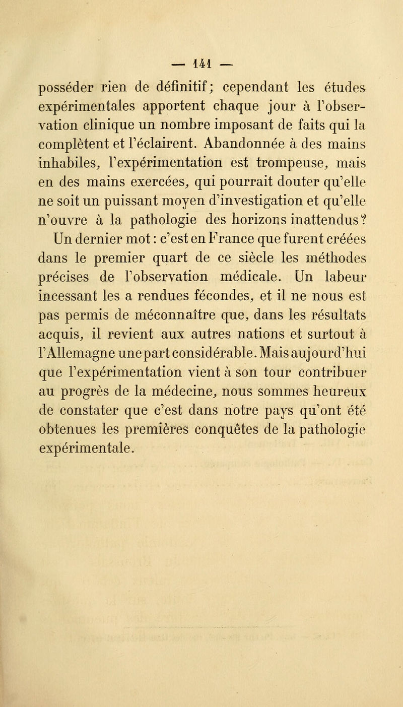 posséder rien de définitif; cependant les études expérimentales apportent chaque jour à l'obser- vation clinique un nombre imposant de faits qui la complètent et Féclairent. Abandonnée à des mains inhabiles, l'expérimentation est trompeuse, mais en des mains exercées, qui pourrait douter qu'elle ne soit un puissant moyen d'investigation et qu'elle n'ouvre à la pathologie des horizons inattendus? Un dernier mot : c'est en France que furent créées dans le premier quart de ce siècle les méthodes précises de l'observation médicale. Un labeur incessant les a rendues fécondes, et il ne nous est pas permis de méconnaître que, dans les résultats acquis, il revient aux autres nations et surtout à l'Allemagne une part considérable. Mais aujourd'hui que l'expérimentation vient à son tour contribuer au progrès de la médecine, nous sommes heureux de constater que c'est dans notre pays qu'ont été obtenues les premières conquêtes de la pathologie expérimentale.