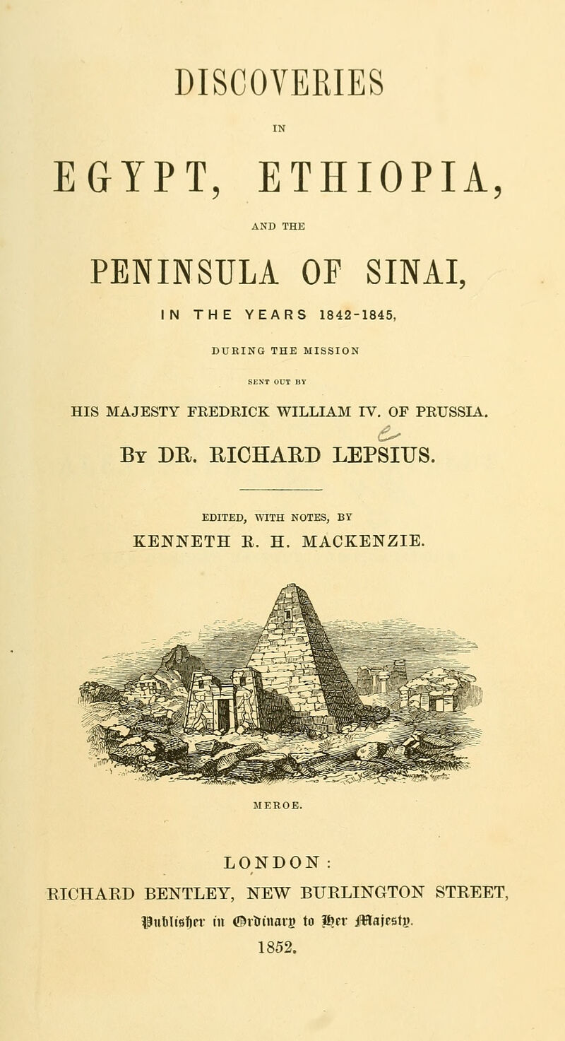 EGYPT, ETHIOPIA, PENINSULA OP SINAI, IN THE YEARS 1842-1845, DURING THE MISSION SKKT OUT BV HIS MAJESTY FREDRICK WILLIAM IV. OF PRUSSIA. By DH. MGHAED LEPSIUS. EDITED, WITH NOTES, BY KENNETH E. H. MACKENZIE. LONDON: RICHARD BENTLEY, NEW BURLINGTON STREET, ?Pul)ltft]&n- in ©rlrtnarB to ^tr iWajesty. 1852.