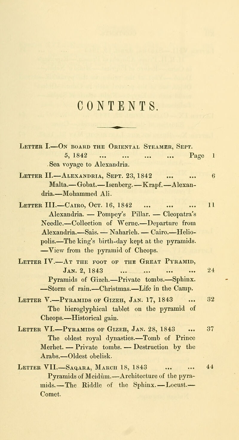 CONTENTS. Letter I.—On board the Oriental Steamer, Sept. 5, 1842 Page 1 -Sea voyage to Alexandria. Letter IL—Alexandria, Sept. 23,1842 ... ... 6 Malta.—Gobat.—Isenberg.—Krapf.—Alexan- dria.—Mohammed AH. Letter III.—Cairo, Oct. 16, 1842 11 Alexandria. — Pompey's Pillar. — Cleopatra's Needle.—Collection of Werne.—Departure from Alexandria.—Sais. — Naharieh. — Cairo.—Helio- polis.—The king's birth-day kept at the pyramids. —View from the pyramid of Cheops. Letter IV.—At the foot of the Great Pyramid, Jan. 2, 1843 24 Pyramids of Gizeh.—Private tombs.—Sphinx. —Storm of rain.—Christmas.—Life in the Camp. Letter V.—Pyramids of Gizeh, Jan. 17, 1843 ... 32 The hieroglyphical tablet on the pyramid of Cheops.—Historical gain. Letter VL—Pyramids of Gizeh, Jan. 28, 1843 ... 37 The oldest royal dynasties.—Tomb of Prince Merhet. — Private tombs. — Destruction by the Arabs.—Oldest obelisk. Letter VII,—Saqara, March 18, 1843 44 Pyramids of Meidum.—Architecture of the pyra- mids.—The Riddle of the Sphinx.—Locust.— Comet.