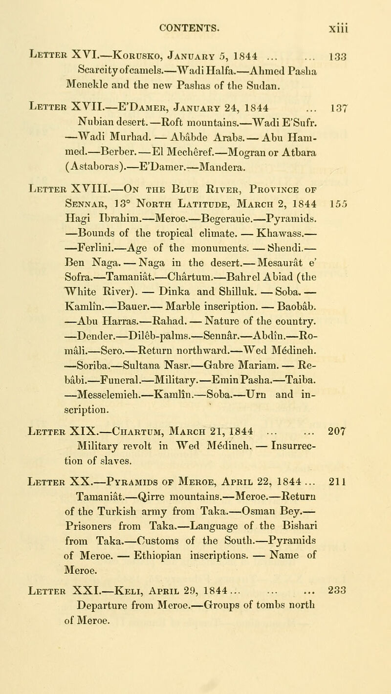 Letter XVI.—Korusko, January 5, 1844 133 Scarcity of camels.—Wadi Haifa.—Ahmed Paslia Mcnekle and the new Pashas of the Sudan. Letter XVII.—E'Damer, January 24, 1844 ... 137 Nubian desert. —Roft mountains.—Wadi E'Sufr. —Wadi Murhad. — Ababde Arabs. — Abu Ham- med.—Berber.—El Mecheref.—Mogran or Atbara (Astaboras).—E'Damer.—Mandera. Letter XVIII.—On the Blue River, Province of Sennar, 13° North Latitude, March 2, 1844 155 Hagi Ibrahim.—Meroe.—Begerauie.—Pyramids. —Bounds of the tropical climate. — Khawass.— —Ferlini.—Age of the monuments. — Shendi.— Ben Naga. — Naga in the desert.— Mesaunit e' Sofra.—Tamaniat.—Chartum.—Bahrel Abiad (the White River). — Dinka and Shilluk. — Soba. — Kamlin.—Bauer.— Marble inscription. — Baobab. —Abu Harras.—Rahad. — Nature of the country. —Dender.—Dileb-palms.—Sennar.—Abdin.—Ro- mali.—Sero.—Return northward.—Wed Medineb. ■—Soriba.—Sultana Nasr.—Gabre Mariam. — Re- babi.—Funeral.—Military.—Emin Pasha.—Taiba. —Messelemieh.—Kamlin.—Soba.—Urn and in- scription. LettebXIX.—Chartum, March 21, 1844 207 Military revolt in Wed Medineb. — Insurrec- tion of slaves. Letter XX.—Pyramids of Meroe, April 22, 1844 ... 211 Tamaniat.—Qirre mountains.—Meroe.—Return of the Turkish army from Taka.—Osman Bey.— Prisoners from Taka.—Language of the Bishari from Taka.—Customs of the South.—Pyramids of Meroe. — Ethiopian inscriptions. — Name of Meroe. Letter XXL—Keli, April 29, 1844 233 Departure from Meroe.—Groups of tombs north of Meroe.