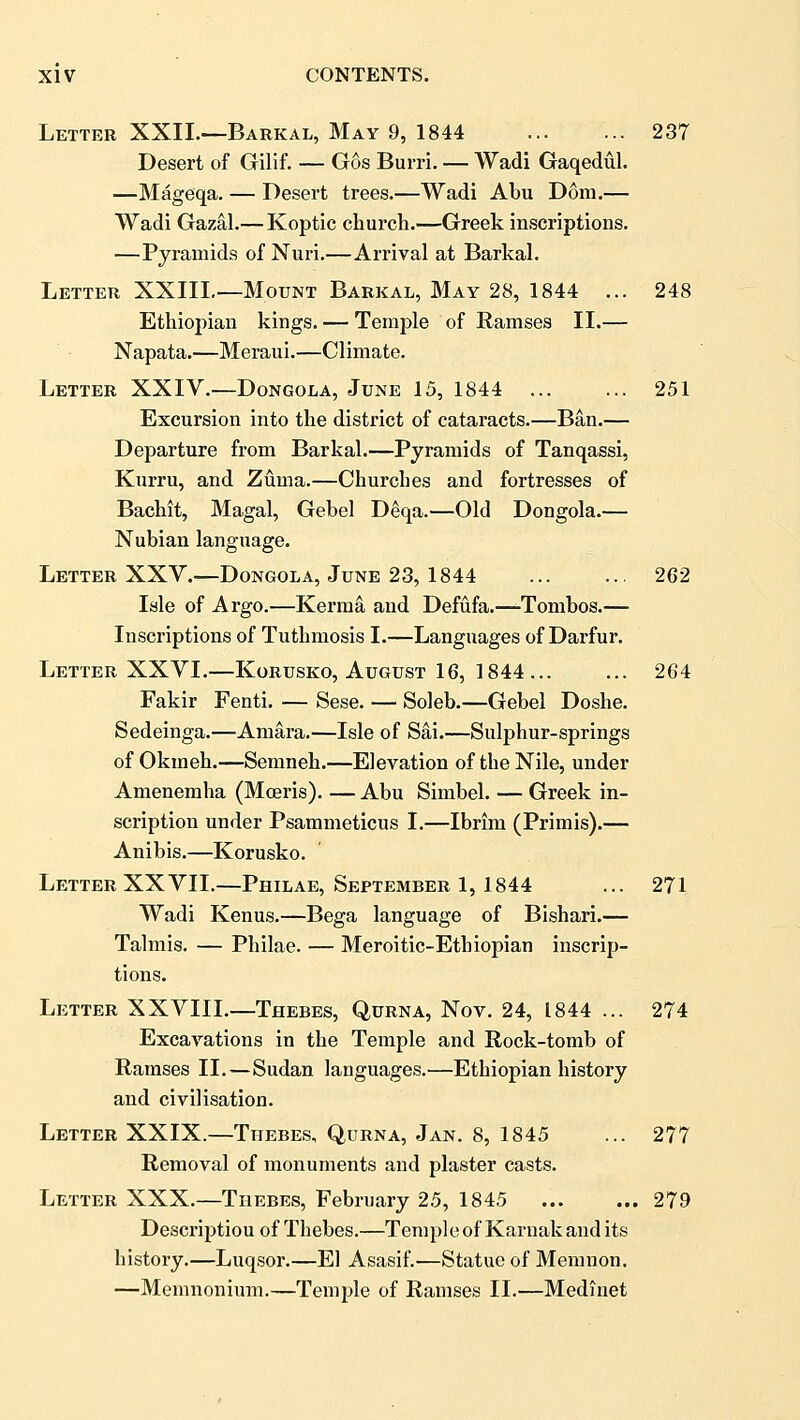 Letter XXII.—Barkal, May 9, 1844 237 Desert of Gilif. — Gos Burri. — Wadi Gaqedul. —Mageqa. — Desert trees.—Wadi Abu Dom.— Wadi Gazal.— Koptic church.—Greek inscriptions. —Pyramids of Nuri.—Arrival at Barkal. Letter XXIIL—Mount Barkal, May 28, 1844 ... 248 Ethiopian kings. — Temple of Ramses 11.— Napata.—Meraui.—Climate. Letter XXIV.—Dongola, June 15, 1844 251 Excursion into the district of cataracts.—Ban.— Departure from Barkal.—Pyramids of Tanqassi, Kurru, and Zuma.—Churches and fortresses of Bachit, Magal, Gebel Deqa.—Old Dongola.— Nubian language. Letter XXY.—Dongola, June 23, 1844 262 Isle of Argo.—Kerma and Defufa.—Tombos.— Inscriptions of Tuthmosis I.—Languages of Darfur. Letter XXYI.—Korusko, August 16, 1844 264 Fakir Fenti. — Sese. — Soleb.—Gebel Doshe. Sedeinga.—Amara.—Isle of Sai.—Sulphur-springs of Okmeh.—Semneh.—Elevation of the Nile, under Amenemha (Moeris). — Abu Simbel. — Greek in- scription under Psammeticus I.—Ibrim (Primis).— Anibis.—Korusko. Letter XXYII.—Philae, September 1,1844 ... 271 Wadi Kenus.—Bega language of Bishari.— Talmis. — Philae. — Meroitic-Ethiopian inscrip- tions. Letter XXVIIL—Thebes, Qurna, Nov. 24, 1844 ... 274 Excavations in the Temple and Rock-tomb of Ramses II.—Sudan languages.—Ethiopian history and civilisation. Letter XXIX.—Thebes, Qurna, Jan. 8, 1845 ... 277 Removal of monuments and plaster casts. Letter XXX.—Thebes, February 25, 1845 279 Description of Thebes.—Temple of Karnak and its history.—Luqsor.—El Asasif.—Statue of Memnon. —Memnonium.—Temple of Ramses II.—Medinet